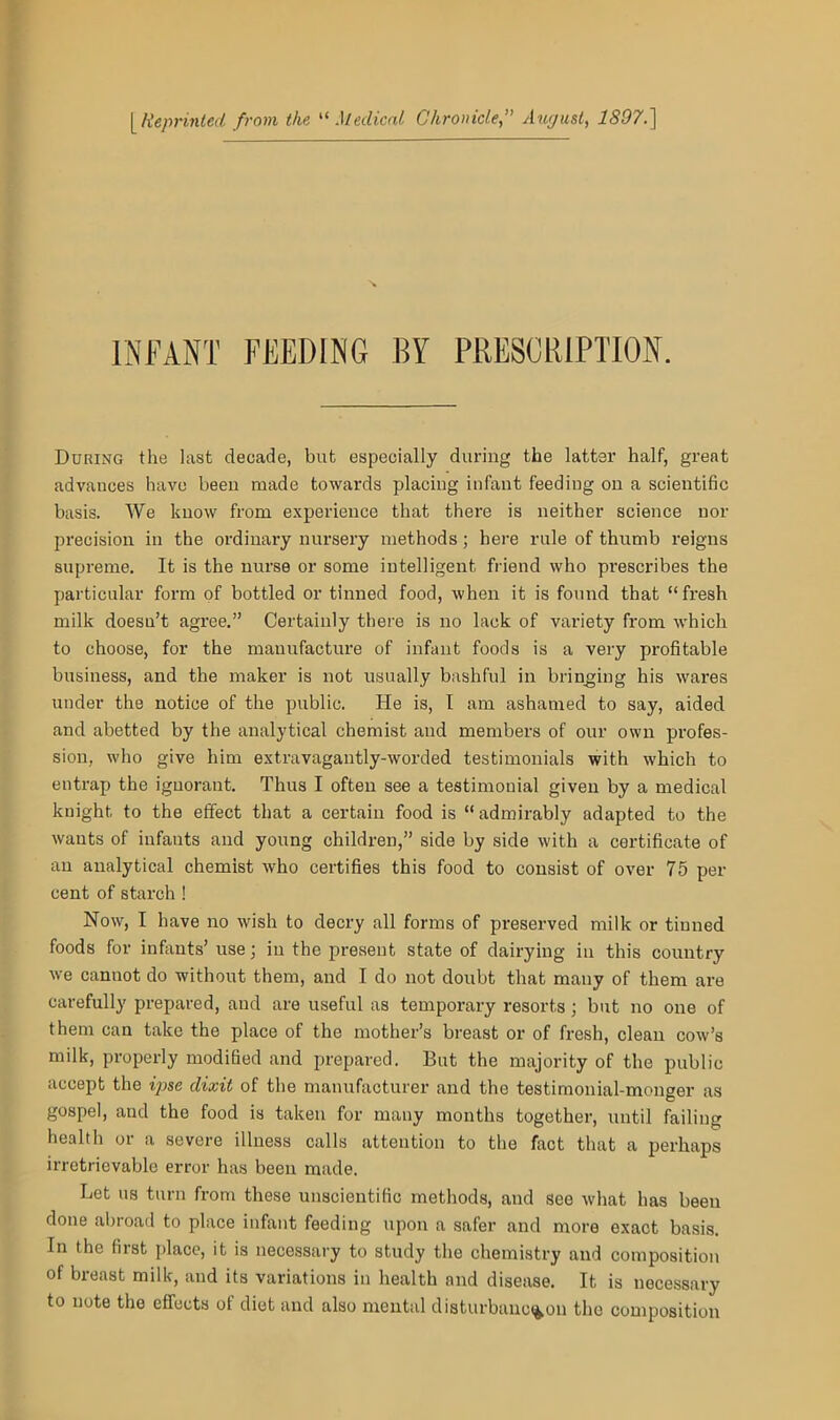 [ Reprinted from the “Medical Chronicle,” August, 1897.] INFANT FEEDING BY PRESCRIPTION. During the last decade, but especially during the latter half, great advances have been made towards placing infant feeding on a scientific basis. We know from experience that there is neither science nor precision in the ordinary nursery methods ; here rule of thumb reigns supreme. It is the nurse or some intelligent friend who prescribes the particular form of bottled or tinned food, when it is found that “fresh milk doesn’t agree.” Certainly there is no lack of variety from which to choose, for the manufacture of infant foods is a very profitable business, and the maker is not usually bashful in bringing his wares under the notice of the public. He is, I am ashamed to say, aided and abetted by the analytical chemist and members of our own profes- sion, who give him extravagantly-worded testimonials with which to entrap the ignorant. Thus I often see a testimonial given by a medical knight to the effect that a certain food is “admirably adapted to the wants of infants and young children,” side by side with a certificate of an analytical chemist who certifies this food to consist of over 75 per cent of starch ! Now, I have no wish to decry all forms of preserved milk or tinned foods for infants’ use; in the present state of dairying in this country we cannot do without them, and I do not doubt that many of them are carefully prepared, aud are useful as temporary resorts; but no one of them can take the place of the mother’s breast or of fresh, clean cow’s milk, properly modified and prepared. But the majority of the public accept the ipse dixit of the manufacturer and the testimonial-monger as gospel, and the food is taken for many months together, until failing health or a severe illness calls attention to the fact that a perhaps irretrievable error has been made. Let ns turn from these unscientific methods, and see what has been done abroad to place infant feeding upon a safer and more exact basis. In the fiist place, it is necessary to study the chemistry and composition of breast milk, and its variations in health and disease. It is necessary to note the effects of diet and also mental disturbanc%ou the composition