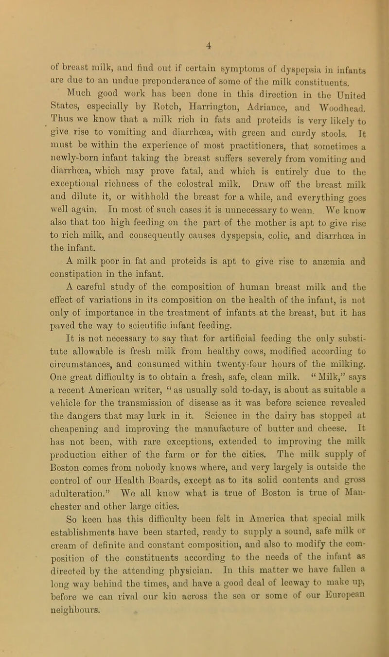 of breast milk, and find out if certain symptoms of dyspepsia in infants are due to an undue preponderance of some of the milk constituents. Much good work has been done in this direction in the United States, especially by Rotch, Harrington, Adriance, and Woodhead. Thus we know that a milk rich in fats and proteids is very likely to give rise to vomiting and diarrhoea, with green and curdy stools. It must be within the experience of most practitioners, that sometimes a newly-born infant taking the breast suffers severely from vomiting and diarrhoea, which may prove fatal, and which is entirely due to the exceptional richness of the colostral milk. Draw off the breast milk and dilute it, or withhold the breast for a while, and everything goes well again. In most of such cases it is unnecessary to wean. We know also that too high feeding on the part of the mother is apt to give rise to rich milk, and consequently causes dyspepsia, colic, and diarrhoea in the infant. A milk poor in fat and proteids is apt to give rise to anseima and constipation in the infant. A careful study of the composition of human breast milk and the effect of variations in its composition on the health of the infant, is not only of importance in the treatment of infants at the breast, but it has paved the way to scientific infant feeding. It is not necessary to say that for artificial feeding the only substi- tute allowable is fresh milk from healthy cows, modified according to circumstances, and consumed within twenty-four hours of the milking. One great difficulty is to obtain a fresh, safe, clean milk. “Milk,” says a recent American writer, “ as usually sold to-day, is about as suitable a vehicle for the transmission of disease as it was before science revealed the dangers that may lurk in it. Science in the dairy has stopped at cheapening and improving the manufacture of butter and cheese. It has not been, with rare exceptions, extended to improving the milk production either of the farm or for the cities. The milk supply of Boston comes from nobody knows where, and very largely is outside the control of our Health Boards, except as to its solid contents and gross adulteration.” We all know what is true of Boston is true of Man- chester and other large cities. So keen has this difficulty been felt in America that special milk establishments have been started, ready to supply a sound, safe milk or cream of definite and constant composition, and also to modify the com- position of the constituents according to the needs of the infant as directed by the attending physician. In this matter we have fallen a long way behind the times, and have a good deal of leeway to make up, before we can rival our kin across the sea or some of our European neighbours.