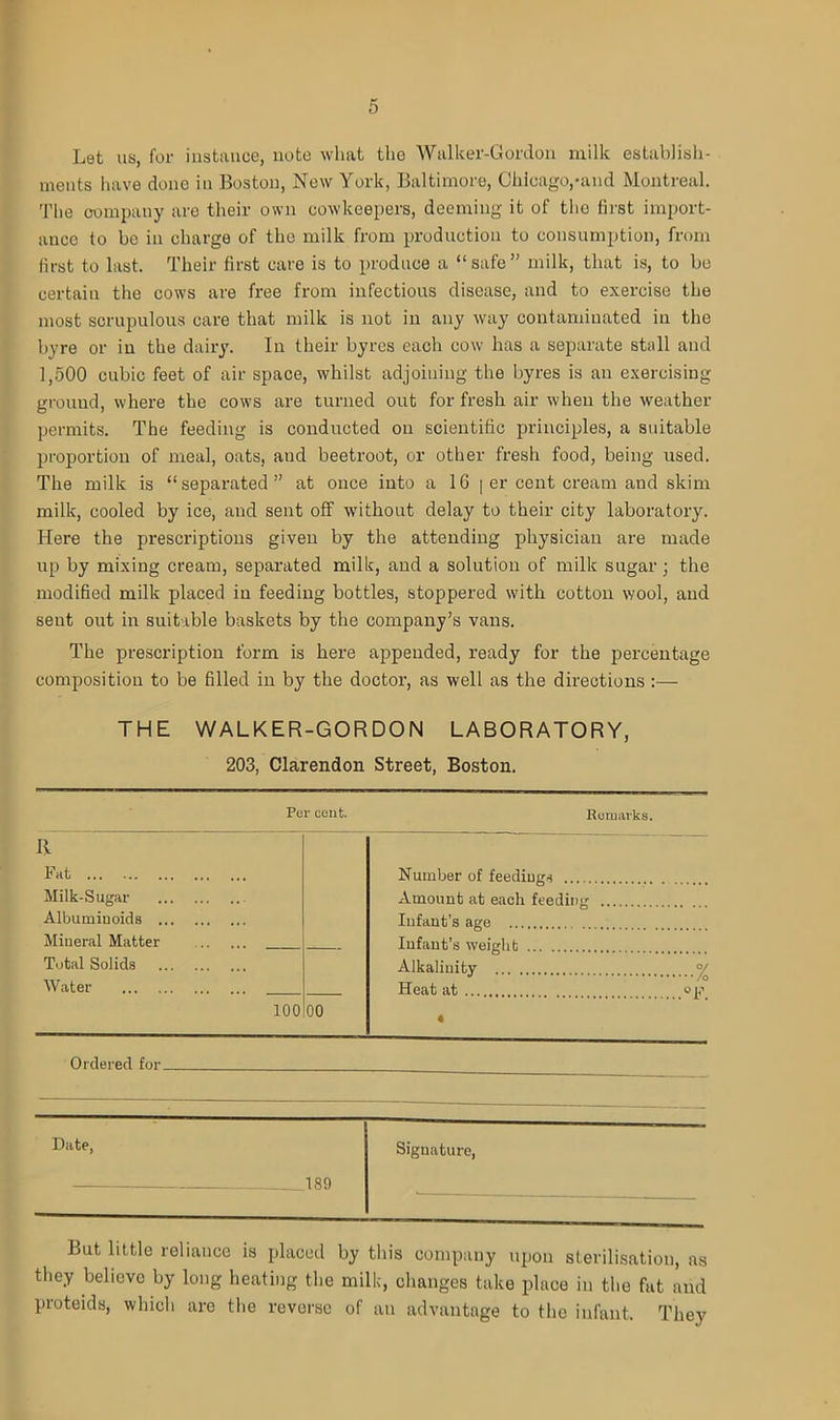 Let us, for instance, note wlmt the Walker-Gordon milk establish- ments have done in Boston, New York, Baltimore, Chicago,-and Montreal. The company are their own cowkeepers, deeming it of the first import- ance to be in charge of the milk from production to consumption, from first to last. Their first care is to produce a “safe” milk, that is, to be certain the cows are free from infectious disease, and to exercise the most scrupulous care that milk is not in any way contaminated in the byre or in the dairy. In their byres each cow has a separate stall and 1,500 cubic feet of air space, whilst adjoining the byres is an exercising ground, where the cows are turned out for fresh air when the weather permits. The feeding is conducted on scientific principles, a suitable proportion of meal, oats, and beetroot, or other fresh food, being used. The milk is “separated” at once into a 16 [ er cent cream and skim milk, cooled by ice, and sent off without delay to their city laboratory. Here the prescriptions given by the attending physician are made up by mixing cream, separated milk, and a solution of milk sugar ; the modified milk placed in feeding bottles, stoppered with cotton wool, and sent out in suitable baskets by the company’s vans. The prescription form is here appended, ready for the percentage composition to be filled in by the doctor, as well as the directions :— THE WALKER-GORDON LABORATORY, 203, Clarendon Street, Boston. R Fat Number of feedings Milk-Sugar - Amount at each feeding Albumiuoids Infant’s age Mineral Matter Infant’s weight Total Solids Alkalinity °/ Water Heat at op 100 00 • Ordered for- Date, Signature, 189 But little reliance is placed by this company upon sterilisation, as they believe by long heating the milk, changes take place in the fat and proteids, which are the reverse of an advantage to the infant. They
