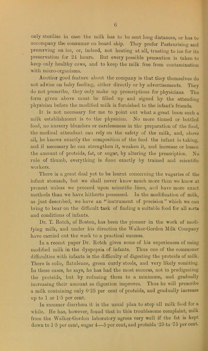 only sterilise in case the milk lias to be sent long distances, or has to accompany tlm consumer on board ship. They prefer Pasteurising and preserving on ice, or, indeed, not heating at all, trusting to ice for its preservation for 24 hours. But every possible precaution is taken to keep only healthy cows, and to keep the milk free from contamination with micro-organisms. Another good feature about the company is that they themselves do not advise on baby feeding, either directly or by advertisements. They do not prescribe, they only make up prescriptions for physicians. The form given above must be filled up and signed by the attending physician before the modified milk is furnished to the infant’s friends. It is not necessary for me to point out what a great boon such a milk establishment is to the physician. No more tinned or bottled food, no nursery blunders or carelessness in the preparation of the food, the medical attendant cau rely on the safety of the milk, and, above all, he knows exactly the composition of the food the infant is taking, and if necessary he can strengthen it, weaken it, and increase or lessen the amount of proteids, fat, or sugar, by altering the prescription. No rule of thumb, everything is done exactly by trained and scientific workers. There is a great deal yet to be learnt concerning the vagaries of the infant stomach, but we shall never know much more than we know at present unless we proceed upon scientific lines, and have more exact methods than we have hitherto possessed. In the modification of milk, as just described, we have an “instrument of precision” which we cau bring to bear on the difficult task of finding a suitable food for all surts and conditions of infants. Dr. T. Rotcb, of Boston, has been the pioneer in the work of modi- fying milk, and under his direction the Walker-Gordon Milk Company have carried out the work to a practical success. In a recent paper Dr. Rotch gives some of his experiences of using modified milk in the dyspepsia of infants. Thus one of the commoner difficulties with infants is the difficulty of digesting the proteids of milk. There is colic, flatulence, green curdy stools, and very likely vomiting. In these cases, he says, he has had the most success, not in predigesting the proteids, but by reducing them to a minimum, and gradually increasing their amount as digestion improves. Thus lie will prescribe a milk containing only 0'25 per cent of proteids, and gradually increase up to 1 or 1*5 per cent. In summer diarrhoea it is the usual plau to stop all milk food for a while. He has, however, found that in this troublesome complaint, milk from the Walker-Gordon laboratory agi'ees very well if the fat is kept down to 1*5 per cent, sugar 4—5 per cent, and proteids ‘25 to ‘75 per cent.