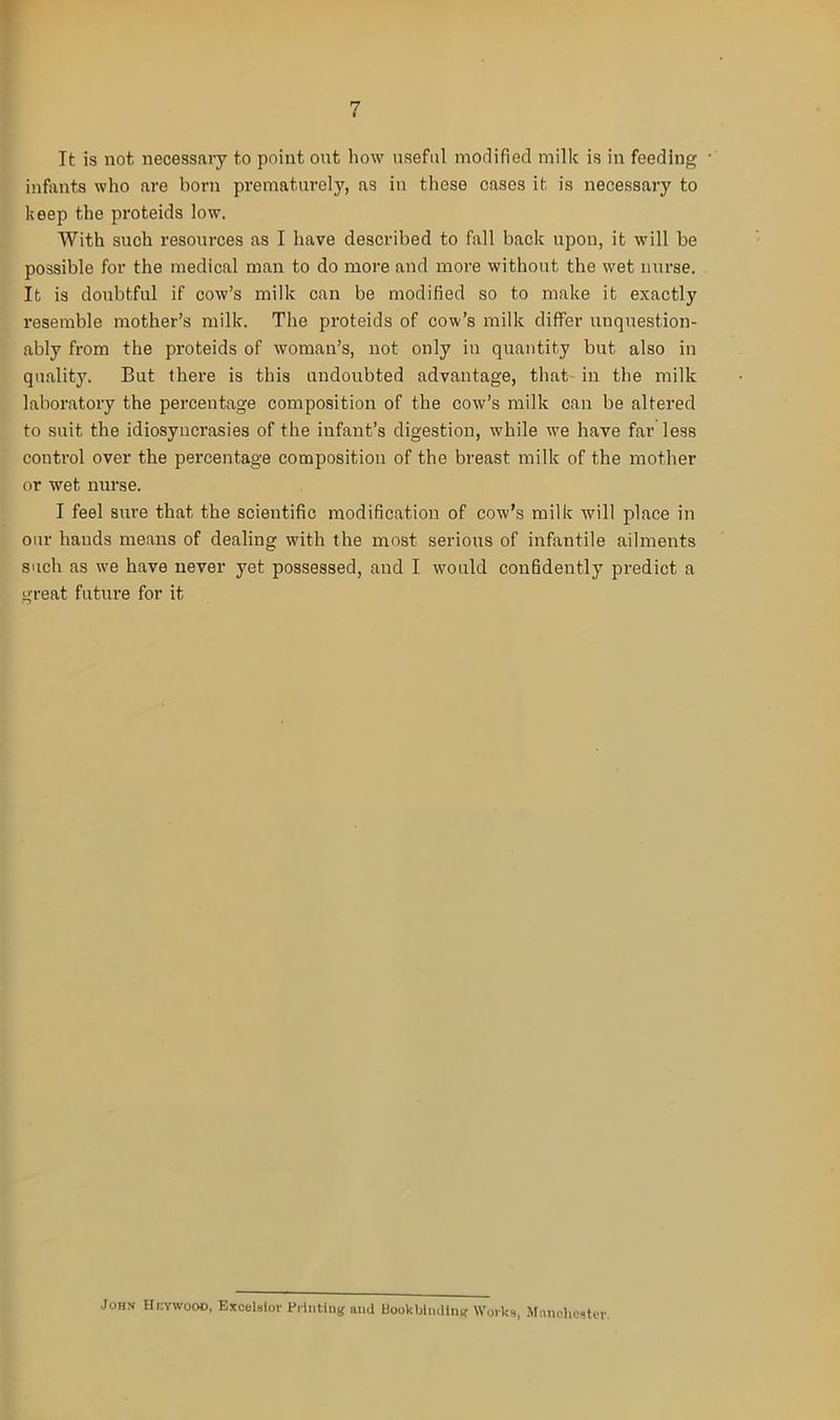 It is not necessary to point ont how useful modified milk is in feeding • infants who are horn prematurely, as in those cases it is necessary to keep the proteids low. With such resources as I have described to fall back upon, it will be possible for the medical man to do more and more without the wet nurse. It is doubtful if cow’s milk can be modified so to make it exactly resemble mother’s milk. The proteids of cow’s milk differ unquestion- ably from the proteids of woman’s, not only in quantity but also in quality. But there is this undoubted advantage, that- in the milk laboratory the percentage composition of the cow’s milk can be altered to suit the idiosyncrasies of the infant’s digestion, while we have far less control over the percentage composition of the breast milk of the mother or wet nurse. I feel sure that the scientific modification of cow’s milk will place in our hands means of dealing with the most serious of infantile ailments such as we have never yet possessed, and I would confidently predict a great future for it John Hkywooo, Excelsior Printing and Bookbinding Works, Manchester