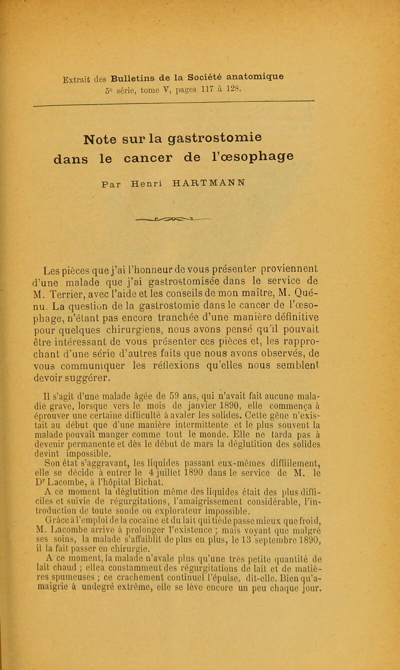 Extrait des Bulletins de la Société anatomique 5“ série, tome V, pages 117 à 128. Note sur la gastrostomie dans le cancer de l’oesophage Par Henri HARTMANN Les pièces que j’ai l’honneur de vous présenter proviennent d’une malade que j’ai gastrostomisée dans le service de M. Terrier, avec l’aide et les conseils de mon maître, M. Qué- nu. La question de la gastrostomie dans le cancer de l’oeso- phage, n’étant pas encore tranchée d’une manière définitive pour quelques chirurgiens, nous avons pensé qu’il pouvait être intéressant de vous présenter ces pièces et, les rappro- chant d’une série d’autres faits que nous avons observés, de vous communiquer les réflexions qu’elles nous semblent, devoir suggérer. Il s’agit d’une malade âgée de 59 ans, qui n’avait fait aucune mala- die grave, lorsque vers le mois de janvier 1890, elle commença à éprouver une certaine difticulté à avaler les solides. Celte gène n’exis- tait au début que d’une manière intermittente et le plus souvent la malade pouvait manger comme tout le monde. Elle ne tarda pas à devenir permanente et dès le début de mars la déglutition des solides devint impossible. Son état s’aggravant, les liquides passant eux-mêmes diffiilement, elle se décide à entrer le 4 juillet 1890 dans le service de M. le D'Lacombe, à l’hôpital Bichat. A ce moment la déglutition même des liquides était des plus diffi- ciles et suivie de régurgitations, l’amaigrissement considérable, l’in- troduction de toute sonde ou explorateur impossible. Grâce à l’emploi delà cocaïne et du lait qui tiède passe mieux que froid, M. Lacombe arrive à prolonger l’existence ; mais voyant que malgré ses soins, la malade s’aflaibTit déplus en plus, le 13 septembre 1890, il la fait passer en chirurgie. A ce moment, la malade n’avale plus qu’une très petite quanlilc de lait chaud ; ellea constamment des régurgitations de lait et de matiè- res spumeuses ; ce crachement continuel l’épuise, dit-elle. Bien qu’a- maigrie à undegré extrême, elle se lève encore un peu cha([ue jour.