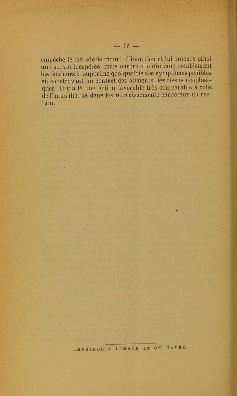 empêche le malade de mourir d’inanition et lui procure ainsi une survie inespérée, mais encore elle diminue notablement les douleurs et supprime quelquefois des symptômes pénibles en soustrayant au contact des aliments, les tissus néoplasi- ques. 11 y a là une action favorable très comparable à celle de l’anus iliaque dans les rétrécissements cancéreux du rec- tum. f- IMPRIMERIE LEMALE ET C'*', HAVRE.
