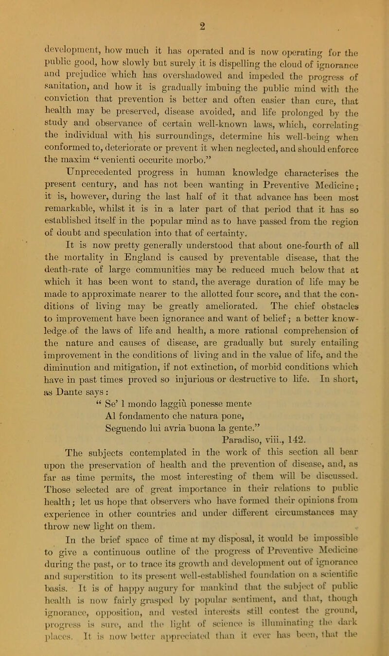 development, liow much it lias operated and is now operating for the Public good, how slowly hut surely it is dispelling the cloud of ignorance and prejudice which has overshadowed and impeded the progress of sanitation, and how it is gradually imbuing the public mind with the conviction that prevention is better and often easier than cure, that health may be preserved, disease avoided, and life prolonged by the study and observance of certain well-known laws, which, correlating the individual with his surroundings, determine his well-being when conformed to, deteriorate or prevent it when neglected, and should enforce the maxim “ venienti occurite morbo.” Unprecedented progress in human knowledge characterises the present century, and has not been wanting in Preventive Medicine; it is, however, during the last half of it that advance has been most remarkable, whilst it is in a later part of that period that it has so established itself in the popular mind as to have passed from the region of doubt and speculation into that of certainty. It is now pretty generally understood that about one-fourth of all the mortality in England is caused by preventable disease, that the death-rate of large communities may be reduced much below that at which it has been wont to stand, the average duration of life may be made to approximate nearer to the allotted four score, and that the con- ditions of living may be greatly ameliorated. The chief obstacles to improvement have been ignorance and want of belief; a better know- ledge of the laws of life and health, a more rational comprehension of the nature and causes of disease, are gradually but surely entailing improvement in the conditions of living and in the value of life, and the diminution and mitigation, if not extinction, of morbid conditions which have in past times proved so injurious or destructive to life. In short, as Dante says: “ Se’ 1 mondo laggiu ponesse mente A1 fondamento che natura pone, Seguendo lui avria buona la gente.” Paradiso, viii., 142. The subjects contemplated in the work of this section all bear upon the preservation of health and the prevention of disease, and, as far as time permits, the most interesting of them will be discussed. Those selected are of great importance in their relations to public health; let us hope that observers who have formed their opinions from experience in other countries and under different circumstances may throw new light on them. In the brief space of time at my disposal, it would be impossible to give a continuous outline of the progress of Preventive Medicine •luring the past, or to trace its growth and development out of ignorance and superstition to its present well-established foundation on a scientific basis. It is of happy augury for mankind that the subject of public health is now fairly grasped by popular sentiment, and that, though ignorance, opposition, and vested interests still contest the ground, progress is sure, and the light of science is illuminating the dark places. It is now better appreciated than it ever has been, that the