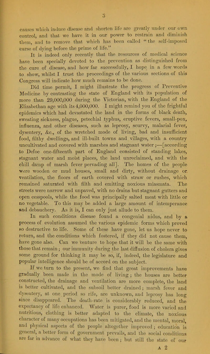 causes which induce disease and shorten life are greatly under our own control, and that we have it in our power to restrain and diminish them, and to remove that which has been called “ the self-imposed curse of dying before the prime of life.” It is indeed only recently that the resources of medical science have been specially devoted to the prevention as distinguished from the cure of disease, and how far successfully, I hope in a few words to show, whilst I trust the proceedings of the various sections of this Congress will indicate how much remains to be done. Did time permit, I might illustrate the progress of Preventive Medicine by contrasting the state of England with its population of more than 29,000,000 during the Victorian, with the England of the Elizabethan age with its 4,000,000. I might remind you of the frightful epidemics which had devastated the land in the forms of black death, sweating sickness, plague, petechial typhus, eruptive fevers, small-pox, influenza, and other diseases, such as leprosy, scurvy, malarial fever, dysentery, &c., of the wretched mode of living, bad and insufficient food, filthy dwellings, and ill-built towns and villages, with a country uncultivated and covered with marshes and stagnant water ;—[according to Defoe one-fifteenth part of England consisted of standing lakes, stagnant water and moist places, the land unreclaimed, and with the chill damp of marsh fever pervading all]. The homes of the people were wooden or mud houses, small and dirty, without drainage or, ventilation, the floors of earth covered with straw or rushes, which remained saturated with filth and emitting noxious miasmata. The streets were narrow and unpaved, with no drains but stagnant gutters and open cesspools, while the food was principally salted meat with little or no vegetable. To this may be added a large amount of intemperance and debauchery. As it is, I can only just allude to them. In such conditions disease found a congenial nidus, and by a process of evolution assumed the various epidemic forms which proved so destructive to life. Some of these have gone, let us hope never to return, and the conditions which fostered, if they did not cause them, have gone also. Can we venture to hope that it will be the same with those that remain; our immunity during the last diffusion of cholera gives some ground for thinking it may be so, if, indeed, the legislature and popular intelligence should be of accord on the subject. If we turn to the present, we find that great improvements have gradually been made in the mode of living ; the houses are better constructed, the drainage and ventilation are more complete, the land is better cultivated, and the subsoil better drained; marsh fever and dysentery, at one period so rife, arc unknown, and leprosy has long since disappeared. The death-rate is considerably reduced, and the expectancy of life enhanced. Water is purer, food is more varied and nutritious, clothing is better adapted to the climate, the noxious character of many occupations has been mitigated, and the mental, moral, and physical aspects of the people altogether improved; education is general, a better form of government prevails, and the social conditions are far in advance of what they have been; but still the state of A 2 our