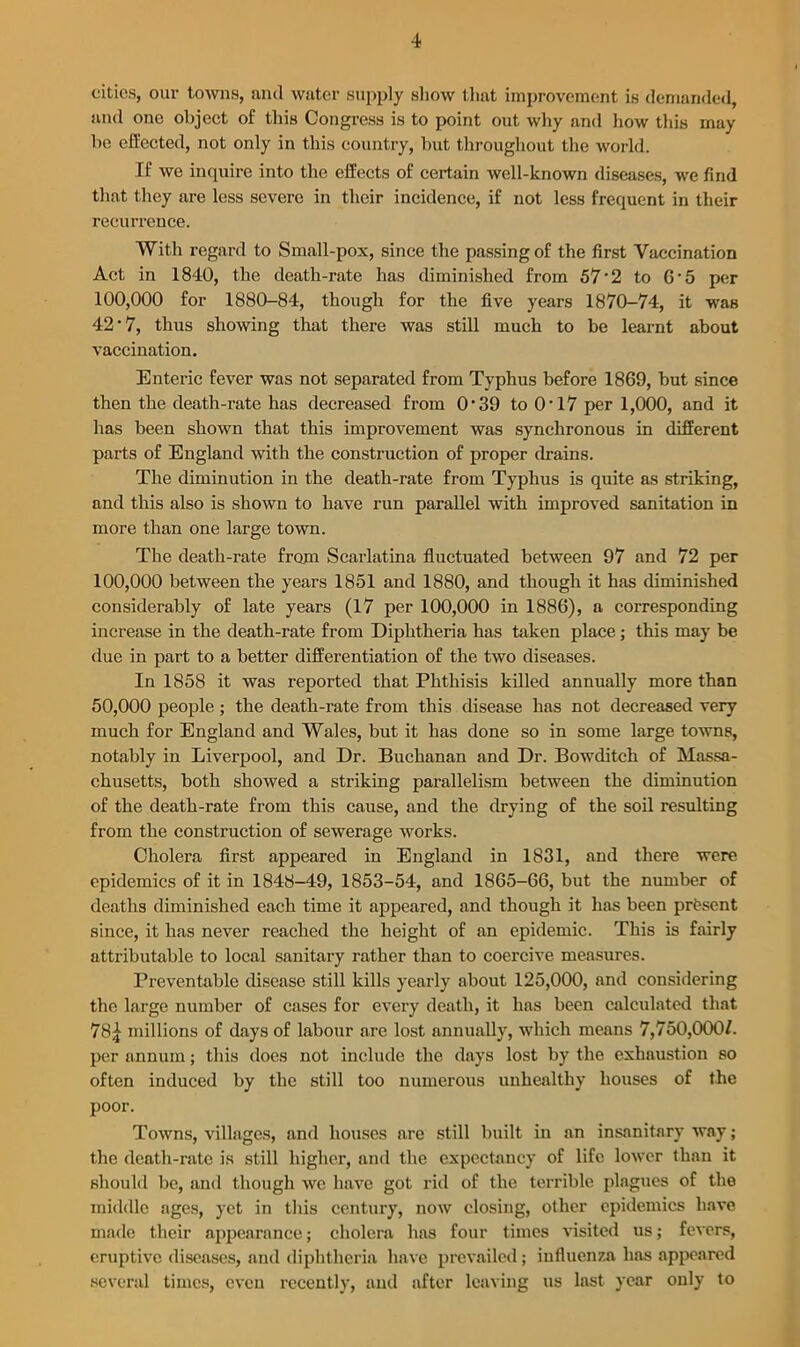 cities, our towns, and water supply show that improvement is demanded, and one object of this Congress is to point out why and how this may he effected, not only in this country, but throughout the world. If we inquire into the effects of certain well-known diseases, we find that they are less severe in their incidence, if not less frequent in their recurrence. With regard to Small-pox, since the passing of the first Vaccination Act in 1840, the death-rate has diminished from 57 • 2 to G' 5 per 100,000 for 1880-84, though for the five years 1870-74, it was 42 • 7, thus showing that there was still much to be learnt about vaccination. Enteric fever was not separated from Typhus before 1869, but since then the death-rate has decreased from 0 • 39 to 0-17 per 1,000, and it has been shown that this improvement was synchronous in different parts of England with the construction of proper drains. The diminution in the death-rate from Typhus is quite as striking, and this also is shown to have run parallel with improved sanitation in more than one large town. The death-rate from Scarlatina fluctuated between 97 and 72 per 100.000 between the years 1851 and 1880, and though it has diminished considerably of late years (17 per 100,000 in 1886), a corresponding increase in the death-rate from Diphtheria has taken place; this may be due in part to a better differentiation of the two diseases. In 1858 it was reported that Phthisis killed annually more than 50.000 people ; the death-rate from this disease has not decreased very much for England and Wales, but it has done so in some large towns, notably in Liverpool, and Dr. Buchanan and Dr. Bowditch of Massa- chusetts, both showed a striking parallelism between the diminution of the death-rate from this cause, and the drying of the soil resulting from the construction of sewerage works. Cholera first appeared in England in 1831, and there were epidemics of it in 1848-49, 1853-54, and 1865-66, but the number of deaths diminished each time it appeared, and though it has been present since, it has never reached the height of an epidemic. This is fairly attributable to local sanitary rather than to coercive measures. Preventable disease still kills yearly about 125,000, and considering the large number of cases for every death, it has been calculated that 78.} millions of days of labour arc lost annually, which means 7,750,000/. per annum; this does not include the days lost by the exhaustion so often induced by the still too numerous unhealthy houses of the poor. Towns, villages, and houses are still built in an insanitary way; the death-rate is still higher, and the expectancy of life lower than it should be, and though we have got rid of the terrible plagues of the middle ages, yet in this century, now closing, other epidemics have made their appearance; cholera has four times visited us; fevers, eruptive diseases, and diphtheria have prevailed; influenza has appeared several times, even recently, and after leaving us last year only to