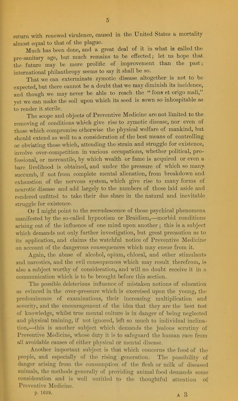 return with renewed virulence, caused in the United States a mortality almost equal to that of the plague. Much has been done, and a great deal of it in what is called the pre-sauitary age, but much remains to be effected; let us hope that the future may be more prolific of improvement than the past; international philanthropy seems to say it shall be so. That we can exterminate zymotic disease altogether is not to be expected, but there cannot be a doubt that we may diminish its incidence, and though we may never be able to reach the “ fons et origo mali, yet we can make the soil upon which its seed is sown so inhospitable as to render it sterile. The scope and objects of Preventive Medicine are not limited to the removing of conditions which give rise to zymotic disease, nor even of those which compromise otherwise the physical welfare of mankind, but should extend as well to a consideration of the best means of controlling or obviating those which, attending the strain and struggle for existence, involve over-competition in various occupations, whether political, pro- fessional, or mercantile, by which wealth or fame is acquired or even a bare livelihood is obtained, and under the pressure of which so many succumb, if not from complete mental alienation, from breakdown and exhaustion of the nervous system, which give rise to many forms of neurotic disease and add largely to the numbers of those laid aside and rendered unfitted to take their due share in the natural and inevitable struggle for existence. Or I might point to the recrudescence of those psychical phenomena manifested by the so-called hypnotism or Braidism,—morbid conditions arising out of the influence of one mind upon another; this is a subject which demands not only further investigation, but great precaution as to its application, and claims the watchful notice of Preventive Medicine on account of the dangerous consequences which may ensue from it. Again, the abuse of alcohol, opium, chloral, and other stimulants and narcotics, and the evil consequences which may result therefrom, is also a subject worthy of consideration, and will no doubt receive it in a communication which is to be brought before this section. The possible deleterious influence of mistaken notions of education as evinced in the over-pressure which is exercised upon the young, the predominence of examinations, their increasing multiplication and severity, and the encouragement of the idea that they are the best test of knowledge, whilst true mental culture is in danger of being neglected and physical training, if not ignored, left so much to individual inclina- tion,—this is another subject which demands the jealous scrutiny of Preventive Medicine, whose duty it is to safeguard the human race from all avoidable causes of either physical or mental disease. Another important subject is that which concerns the food of the people, and especially of the rising generation. The possibility of danger arising from the consumption of the flesh or milk of diseased animals, the methods generally of providing animal food demands some consideration and is well entitled to the thoughtful attention of Preventive Medicine. p. 1629. a Q