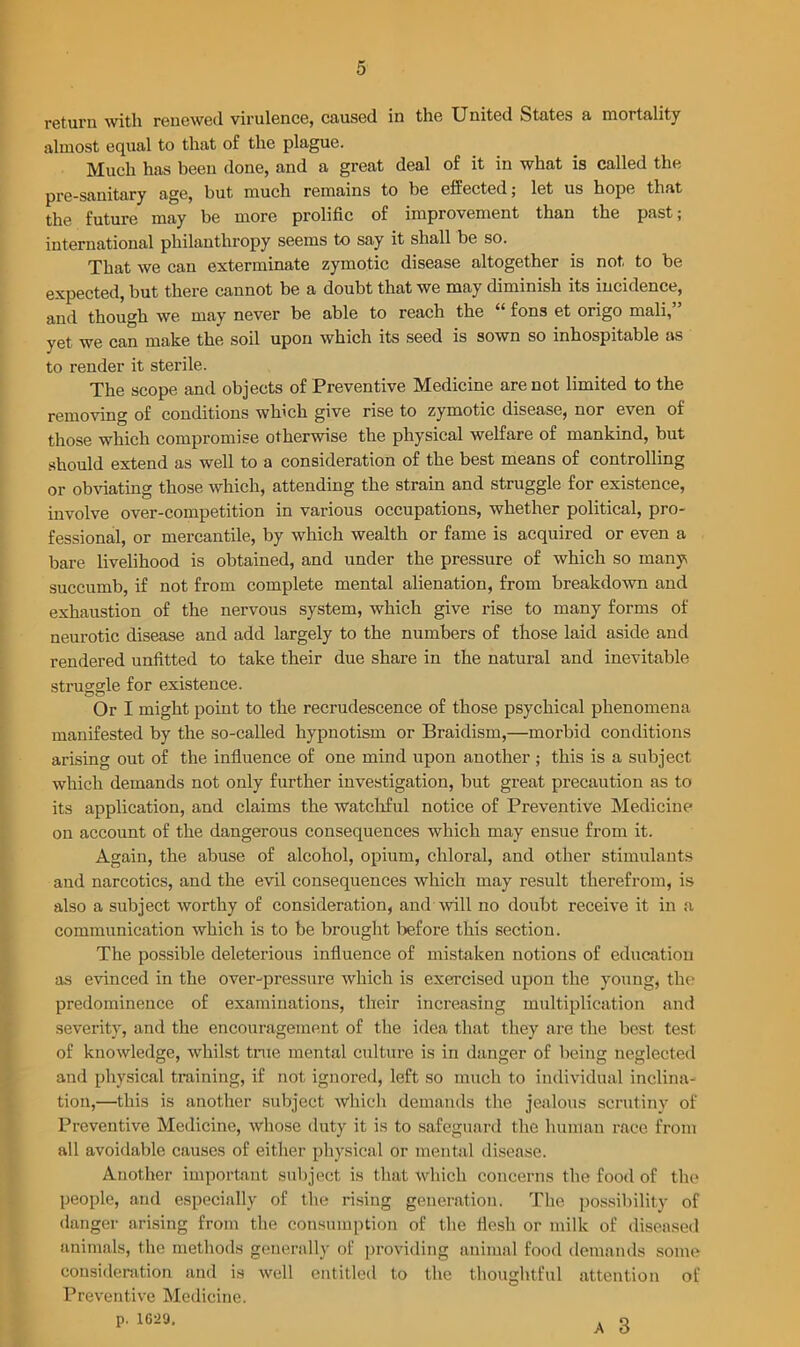 return with renewed virulence, caused in the United States a mortality almost equal to that of the plague. Much has been done, and a great deal of it in what is called the pre-sauitary age, but much remains to be effected; let us hope that the future may be more prolific of improvement than the past; international philanthropy seems to say it shall be so. That we can exterminate zymotic disease altogether is not to be expected, but there cannot be a doubt that we may diminish its incidence, and though we may never be able to reach the “ fons et origo mali, yet we can make the soil upon which its seed is sown so inhospitable as to render it sterile. The scope and objects of Preventive Medicine are not limited to the removing of conditions which give rise to zymotic disease, nor even of those which compromise otherwise the physical welfare of mankind, but should extend as well to a consideration of the best means of controlling or obviating those which, attending the strain and struggle for existence, involve over-competition in various occupations, whether political, pro- fessional, or mercantile, by which wealth or fame is acquired or even a bare livelihood is obtained, and under the pressure of which so many succumb, if not from complete mental alienation, from breakdown and exhaustion of the nervous system, which give rise to many forms of neurotic disease and add largely to the numbers of those laid aside and rendered unfitted to take their due share in the natural and inevitable struggle for existence. Or I might point to the recrudescence of those psychical phenomena manifested by the so-called hypnotism or Braidism,—morbid conditions arising out of the influence of one mind upon another; this is a subject which demands not only further investigation, but great precaution as to its application, and claims the watchful notice of Preventive Medicine on account of the dangerous consequences which may ensue from it. Again, the abuse of alcohol, opium, chloral, and other stimulants and narcotics, and the evil consequences which may result therefrom, is also a subject worthy of consideration, and will no doubt receive it in a communication which is to be brought before this section. The possible deleterious influence of mistaken notions of education as evinced in the over-pressure which is exercised upon the young, the predominence of examinations, their increasing multiplication and severity, and the encouragement of the idea that they are the best test of knowledge, whilst true mental culture is in danger of being neglected and physical training, if not ignored, left so much to individual inclina- tion,—this is another subject which demands the jealous scrutiny of Preventive Medicine, whose duty it is to safeguard the human race from all avoidable causes of either physical or mental disease. Another important subject is that which concerns the food of the people, and especially of the rising generation. The possibility of danger arising from the consumption of the flesh or milk of diseased animals, the methods generally of providing animal food demands some consideration and is well entitled to the thoughtful attention of Preventive Medicine. p. 1629. a Q