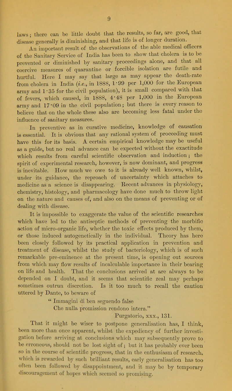laws; there can be little doubt that the results, so far, are good, that disease generally is diminishing, and that life is of longer duration. An important result of the observations of the able medical officers of the Sanitary Service of India has been to show that cholera is to be prevented or diminished by sanitary proceedings alone, and that all coercive measures of quarantine or forcible isolation are futile and hurtful. Here I may say that large as may appear the death-rate from cholera in India (z'.e., in 1888, 1'99 per 1,000 for the European army and 1'35 for the civil population), it is small compared with that of fevers, which caused, in 1888, 4*48 per 1,000 in the European army and 17*09 in the civil population; but there is every reason to believe that on the whole these also are becoming less fatal under the influence of sanitary measures. In preventive as in curative medicine, knowledge of causation is essential. It is obvious that any rational system of proceeding must have this for its basis. A certain empirical knowledge may be useful as a guide, but no real advance can be expected without the exactitude which results from careful scientific observation and induction ; the spirit of experimental research, however, is now dominant, and progress is inevitable. How much we owe to it is already well known, whilst, under its guidance, the reproach of uncertainty which attaches to medicine as a science is disappearing. Recent advances in physiology, chemistry, histology, and pharmacology have done much to throw light on the nature and causes of, and also on the means of preventing or of dealing with disease. It is impossible to exaggerate the value of the scientific researches which have led to the antiseptic methods of preventing the morbific action of micro-organic life, whether the toxic effects produced by them, or those induced autogenetically in the individual. Theory has here been closely followed by its practical application in prevention and treatment of disease, whilst the study of bacteriology, which is of such remarkable pre-eminence at the present time, is opening out sources from which may flow results of incalculable importance in their bearing on life and health. That the conclusions arrived at are always to be depended on I doubt, and it seems that scientific zeal may perhaps sometimes outrun discretion. Is it too much to recall the caution uttered by Dante, to beware of “ Immagini di ben seguendo false Che nulla promission rendono intera.” Purgatorio, xxx., 131. That it might be wiser to postpone generalisation has, I think, been more than once apparent, whilst the expediency of further investi- gation before arriving at conclusions which may subsequently prove to be erroneous, should not be lost sight of; but it has probably ever been so in the course of scientific progress, that in the enthusiasm of research, which is rewarded by such brilliant results, early generalisation has too often been followed by disappointment, and it may be by temporary discouragement of hopes which seemed so promising.