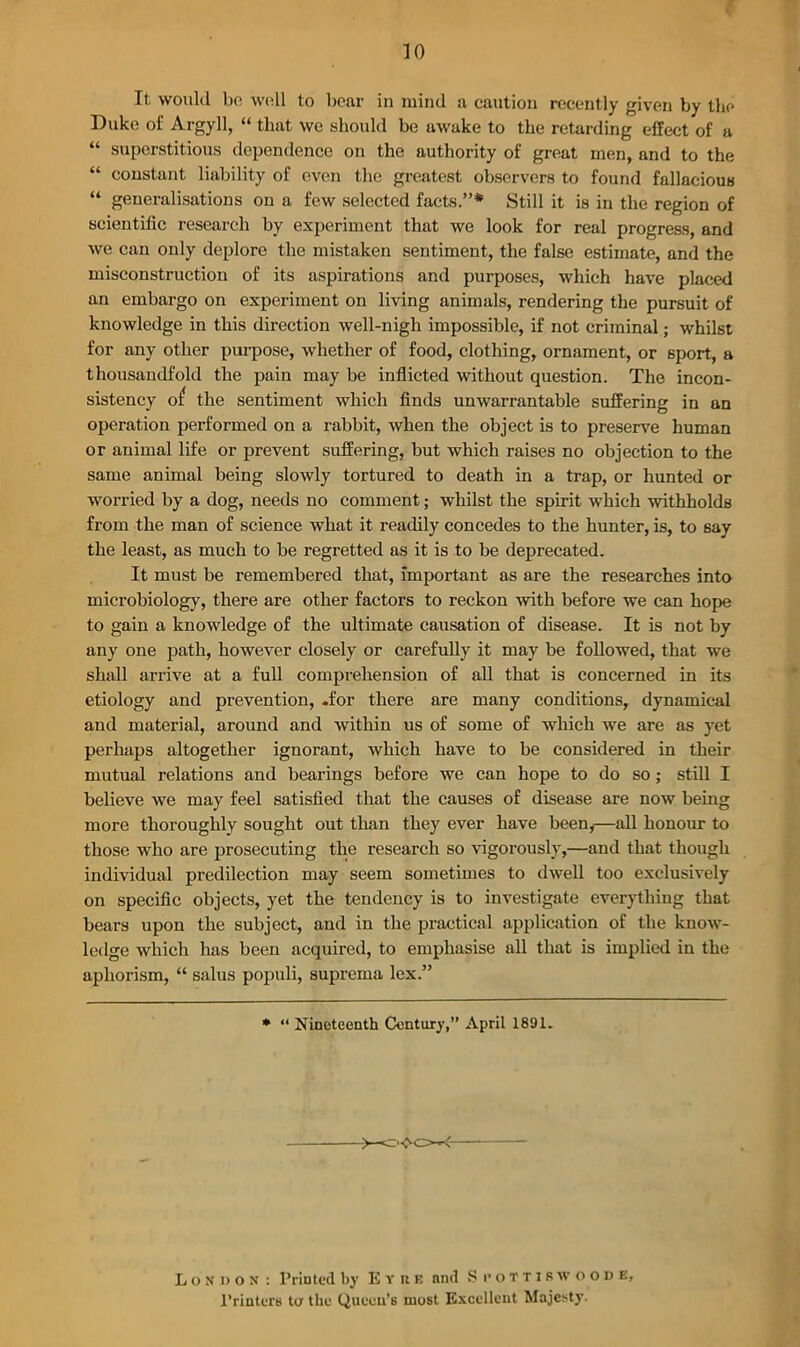 It would bo wo.ll to bear in mind a caution recently given by the Duke of Argyll, “ that we should be awake to the retarding effect of a “ superstitious dependence on the authority of great men, and to the “ constant liability of even the greatest observers to found fallacious “ generalisations on a few selected facts.”* Still it is in the region of scientific research by experiment that we look for real progress, and we can only deplore the mistaken sentiment, the false estimate, and the misconstruction of its aspirations and purposes, which have placed an embargo on experiment on living animals, rendering the pursuit of knowledge in this direction well-nigh impossible, if not criminal; whilst for any other purpose, whether of food, clothing, ornament, or sport, a thousandfold the pain may be inflicted without question. The incon- sistency o£ the sentiment which finds unwarrantable suffering in an operation performed on a rabbit, when the object is to preserve human or animal life or prevent suffering, but which raises no objection to the same animal being slowly tortured to death in a trap, or hunted or worried by a dog, needs no comment; whilst the spirit which withholds from the man of science what it readily concedes to the hunter, is, to say the least, as much to be regretted as it is to be deprecated. It must be remembered that, Important as are the researches into microbiology, there are other factors to reckon with before we can hope to gain a knowledge of the ultimate causation of disease. It is not by any one path, however closely or carefully it may be followed, that we shall arrive at a full comprehension of all that is concerned in its etiology and prevention, .for there are many conditions, dynamical and material, around and within us of some of which we are as yet perhaps altogether ignorant, which have to be considered in their mutual relations and bearings before we can hope to do so ; still I believe we may feel satisfied that the causes of disease are now being more thoroughly sought out than they ever have been,—all honour to those who are prosecuting the research so vigorously,—and that though individual predilection may seem sometimes to dwell too exclusively on specific objects, yet the tendency is to investigate everything that bears upon the subject, and in the practical application of the know- ledge which has been acquired, to emphasise all that is implied in the aphorism, “ salus populi, suprema lex.” * “ Nineteenth Century,” April 1891. London : Printed by E y ite and S pottiswoode, Printers to the Queen’s most Excellent Majesty.