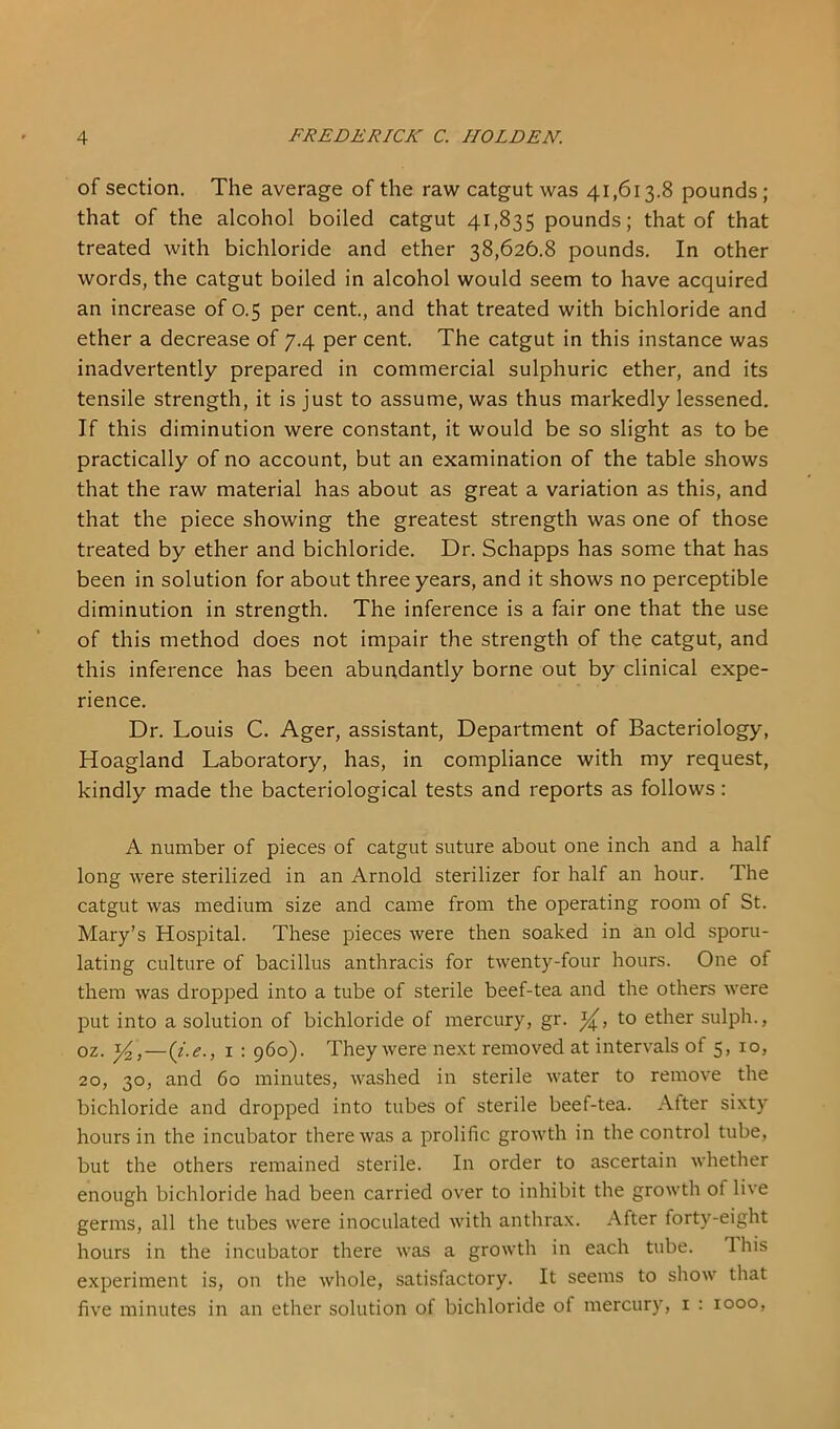 of section. The average of the raw catgut was 41,613.8 pounds; that of the alcohol boiled catgut 41,835 pounds; that of that treated with bichloride and ether 38,626.8 pounds. In other words, the catgut boiled in alcohol would seem to have acquired an increase of 0.5 per cent, and that treated with bichloride and ether a decrease of 7.4 per cent The catgut in this instance was inadvertently prepared in commercial sulphuric ether, and its tensile strength, it is just to assume, was thus markedly lessened. If this diminution were constant, it would be so slight as to be practically of no account, but an examination of the table shows that the raw material has about as great a variation as this, and that the piece showing the greatest strength was one of those treated by ether and bichloride. Dr. Schapps has some that has been in solution for about three years, and it shows no perceptible diminution in strength. The inference is a fair one that the use of this method does not impair the strength of the catgut, and this inference has been abundantly borne out by clinical expe- rience. Dr. Louis C. Ager, assistant. Department of Bacteriology, Hoagland Laboratory, has, in compliance with my request, kindly made the bacteriological tests and reports as follows: A number of pieces of catgut suture about one inch and a half long were sterilized in an Arnold sterilizer for half an hour. The catgut was medium size and came from the operating room of St. Mary’s Hospital. These pieces were then soaked in an old sporu- lating culture of bacillus anthracis for twenty-four hours. One of them was dropped into a tube of sterile beef-tea and the others were put into a solution of bichloride of mercury, gr. to ether sulph., oz. —(/.<?., I : 960). They were next removed at intervals of 5, 10, 20, 30, and 60 minutes, washed in sterile water to remove the bichloride and dropped into tubes of sterile beef-tea. After sixty hours in the incubator there was a prolific growth in the control tube, but the others remained sterile. In order to ascertain whether enough bichloride had been carried over to inhibit the growth of live germs, all the tubes were inoculated with anthrax. After forty-eight hours in the incubator there was a growth in each tube. Ihis experiment is, on the whole, satisfactory. It seems to show that five minutes in an ether solution of bichloride of mercury, i : 1000,