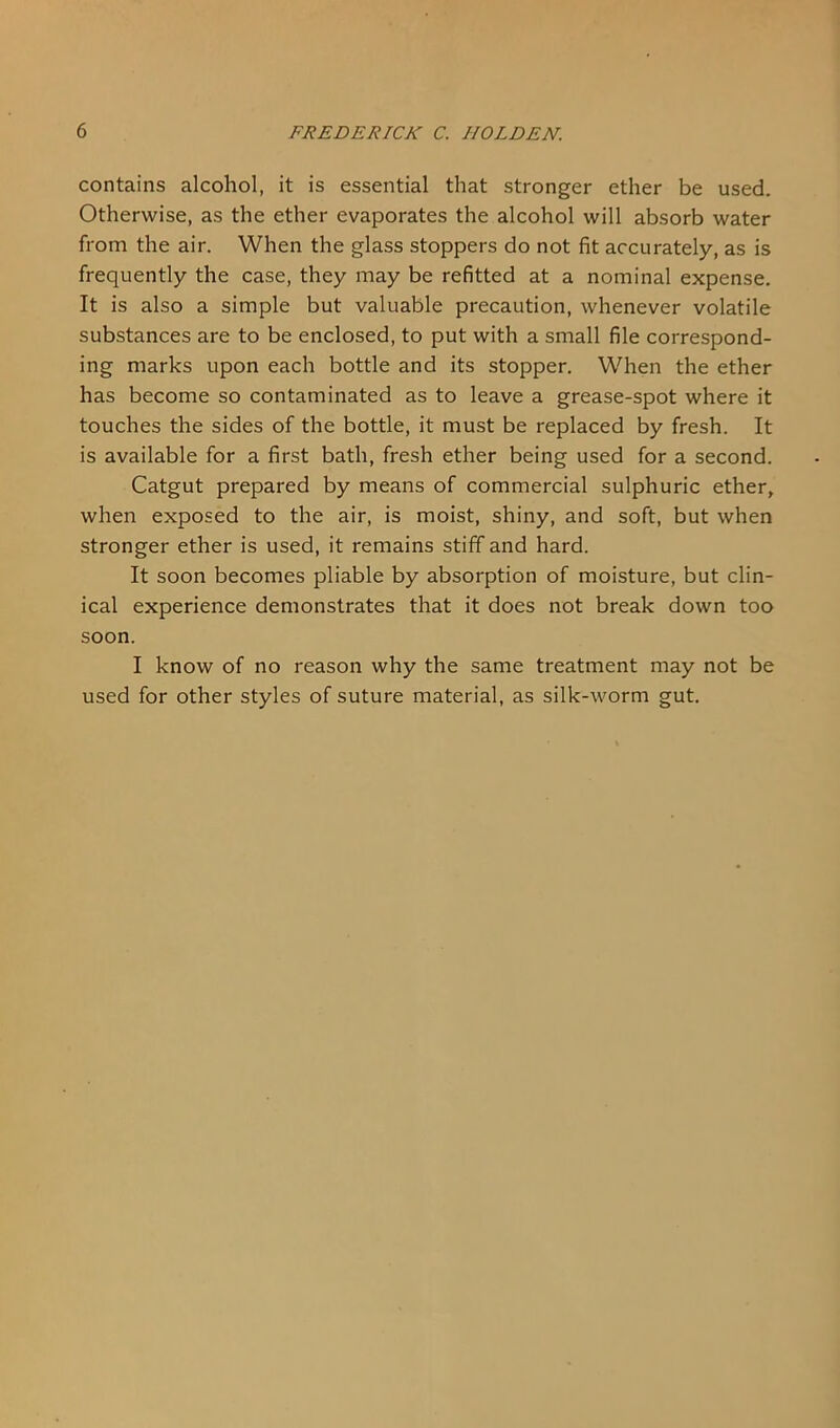 contains alcohol, it is essential that stronger ether be used. Otherwise, as the ether evaporates the alcohol will absorb water from the air. When the glass stoppers do not fit accurately, as is frequently the case, they may be refitted at a nominal expense. It is also a simple but valuable precaution, whenever volatile substances are to be enclosed, to put with a small file correspond- ing marks upon each bottle and its stopper. When the ether has become so contaminated as to leave a grease-spot where it touches the sides of the bottle, it must be replaced by fresh. It is available for a first bath, fresh ether being used for a second. Catgut prepared by means of commercial sulphuric ether, when exposed to the air, is moist, shiny, and soft, but when stronger ether is used, it remains stiff and hard. It soon becomes pliable by absorption of moisture, but clin- ical experience demonstrates that it does not break down too soon. I know of no reason why the same treatment may not be used for other styles of suture material, as silk-worm gut.
