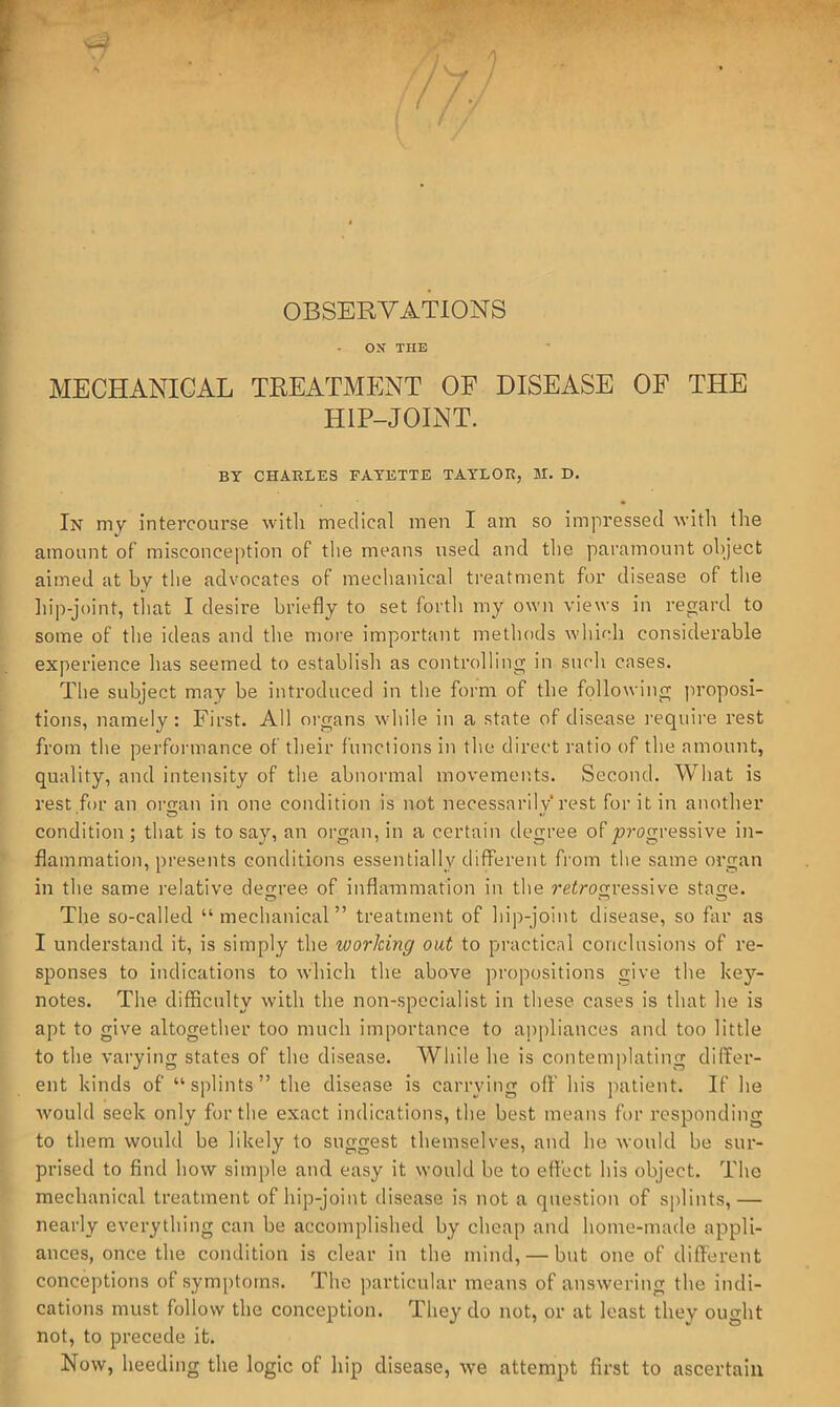 /y. ’ OBSERVATIONS ON THE MECHANICAL TREATMENT OF DISEASE OF THE HIP-JOINT. BY CHARLES FAYETTE TAYLOR, 51. D. In my intercourse with medical men I am so impressed with the amount of misconception of the means used and the paramount object aimed at by the advocates of mechanical treatment for disease of the hip-joint, tliat I desire briefly to set forth my own views in regard to some of the ideas and the moi'e important methods which considerable experience lias seemed to establish as controlling in such cases. The subject may be introduced in the form of the following proposi- tions, namely : First. All m-gans while in a state of disease require rest from the performance of their functions in the direct ratio of the amount, quality, and intensity of the abnormal movements. Second. What is rest for an organ in one condition is not necessarily rest for it in another condition ; that is to say, an organ, in a certain degree of jurogressive in- flammation, presents conditions essentially different from the same organ in the same relative degree of inflammation in the retrogressive stage. The so-called “ mechanical” treatment of hip-joint disease, so far as I understand it, is simply the working out to practical conclusions of re- sponses to indications to which the above propositions give the key- notes. The difficulty with the non-specialist in these cases is that he is apt to give altogether too much importance to appliances and too little to the varying states of the disease. While he is contemplating differ- ent kinds of “splints” the disease is carrying off his patient. If he 5vould seek only for the exact indications, the best means for responding to them would be likely to suggest themselves, and he would be sur- prised to find how simple and easy it would be to effect his object. The mechanical treatment of hip-joint disease is not a question of sj)lints, — nearly everything can be accomplished by cheap and home-made appli- ances, once the condition is clear in the mind, — but one of diffei-ent conceptions of symptoms. The particular means of answering the indi- cations must follow the conception. They do not, or at least they ought not, to precede it. Now, heeding the logic of hip disease, we attempt first to ascertain