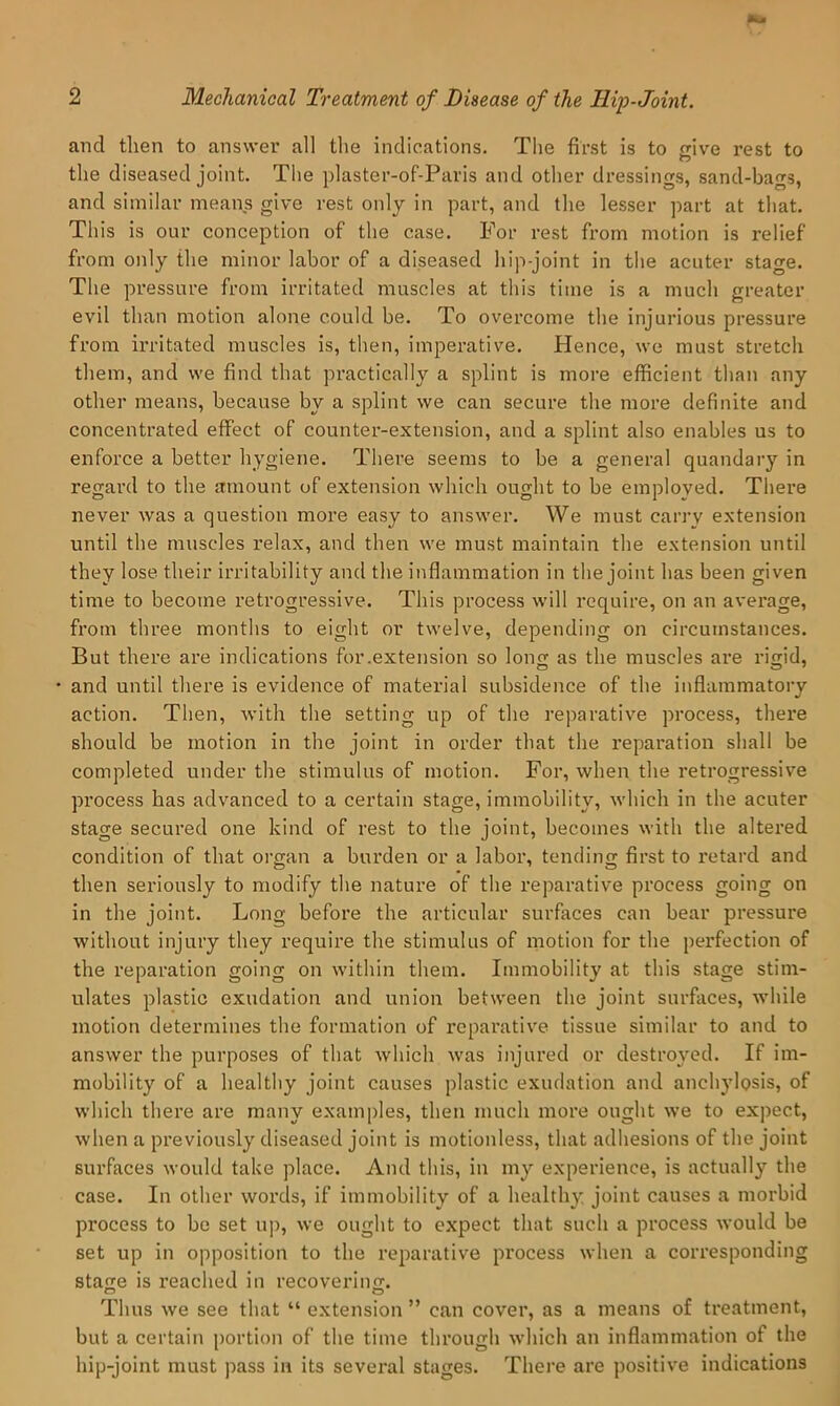 and then to answer all the indications. Tlie first is to trive rest to O the diseased joint. The plaster-of-Paris and other dressings, sand-bags, and similar means give rest only in part, and the lesser part at that. This is our conception of the case. For rest from motion is relief from only the minor labor of a diseased hip-joint in the acuter stage. The pressure from irritated muscles at tliis time is a much greater evil than motion alone could be. To overcome the injurious pressure from irritated muscles is, then, impei’ative. Hence, we must stretch them, and we find that practically a splint is more efficient than any other means, because by a splint we can secure the more definite and concentrated effect of counter-extension, and a splint also enables us to enforce a better hygiene. There seems to be a general quandary in regard to the amount of extension which ought to be employed. There never was a question more easy to answer. We must carry extension until the muscles relax, and then we must maintain the extension until they lose their irritability and the inflammation in the joint has been given time to become retrogressive. This process will require, on an average, from three months to eight or twelve, depending on circumstances. But there are indications for .extension so lono; as the muscles are rijiid, • and until there is evidence of material subsidence of the inflammatory action. Then, with the setting up of the reparative process, there should be motion in the joint in order that the reparation shall be completed under the stimulus of motion. For, when the retrogressive process has advanced to a certain stage, immobility, which in the acuter stage secured one kind of rest to the joint, becomes with the altered condition of that organ a burden or a labor, tending first to I'etard and then seriously to modify the nature of the reparative process going on in the joint. Long before the articular surfaces can bear pressure without injury they require the stimulus of motion for the perfection of the I’eparation going on within them. Immobility at this stage stim- ulates plastic exudation and union between the joint surfaces, while motion determines the formation of reparative tissue similar to and to answer the purposes of that which was injured or destroyed. If im- mobility of a healthy joint causes plastic exudation and anchylosis, of which there are many exami)les, then much more ought we to expect, when a previously diseased joint is motionless, that adhesions of the joint surfaces would take place. And this, in my experience, is actually the case. In other words, if immobility of a healthy joint causes a morbid process to bo set up, we ought to expect that such a process would be set up in opposition to the reparative process when a corresponding stage is reached in recoverinfr. Thus we see that “ extension ” can cover, as a means of treatment, but a certain portion of the time through which an inflammation of the hip-joint must pass in its several stages. There are positiv'e indications