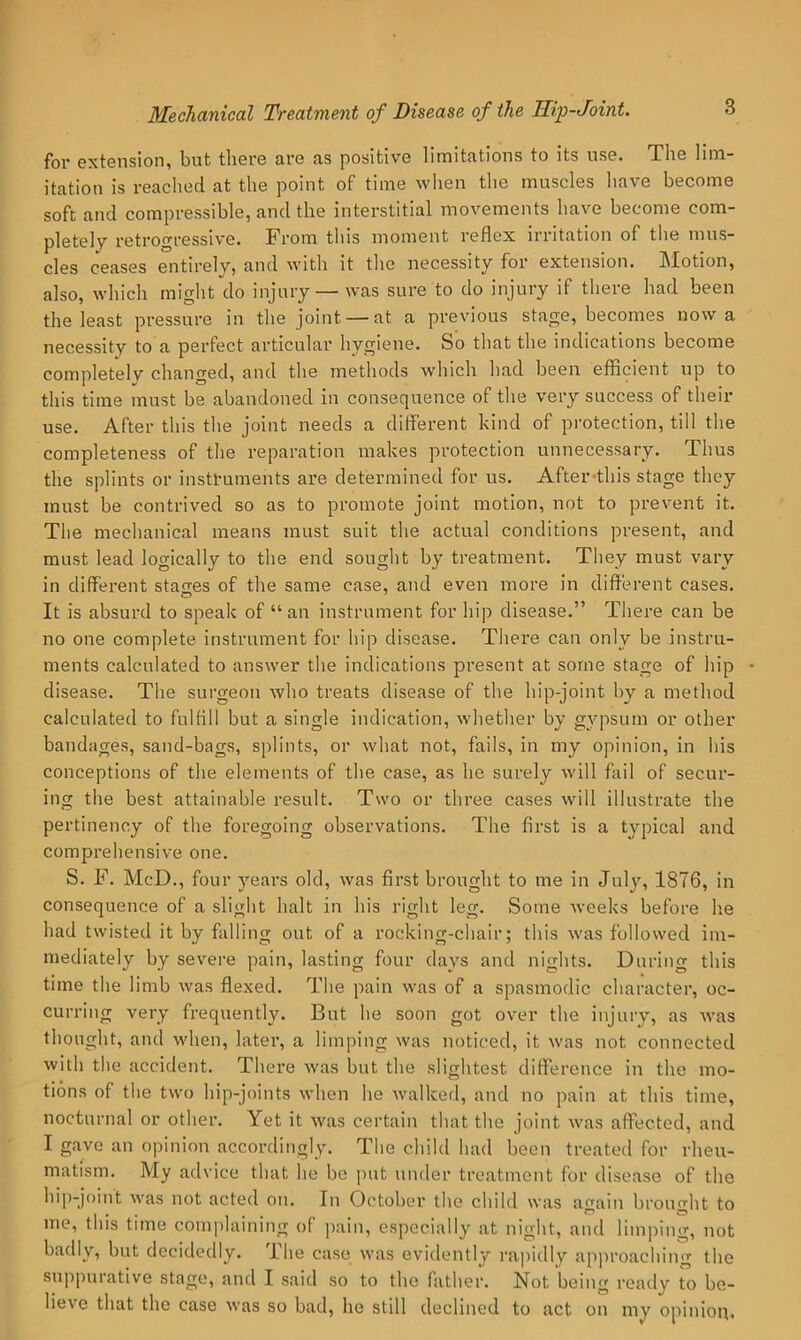 for extension, but there are as positive limitations to its nse. The lim- itation is reached at the point of time wlien the muscles have become soft and compressible, and the interstitial movements have become com- pletely retrogressive. From tliis moment reflex irritation of tlie mus- cles ceases entirely, and with it the necessity for extension. Motion, also, which might do injury — was sure to do injury if there had been the least pressure in the joint — at a previous stage, becomes now a necessity to a perfect articular hygiene. So that the indications become completely changed, and the methods which had been efficient up to this time must be abandoned in consequence of tlie very success of their use. After this the joint needs a diflerent kind of protection, till the completeness of the reparation makes protection unnecessary. Thus the splints or instruments are determined for us. After-this stage they must be contrived so as to promote joint motion, not to prevent it. Tlie mechanical means must suit the actual conditions present, and must lead logically to the end sought by treatment. They must vary in different staces of the same case, and even more in different cases. It is absurd to speak of “an instrument for hip disease.” There can be no one complete instrument for hip disease. There can only be instru- ments calculated to answer the indications present at some stage of hip disease. The surgeon who treats disease of the hip-joint by a method calculated to fulfill but a single indication, whether by gypsum or other bandages, sand-bags, splints, or what not, fails, in my opinion, in his conceptions of the elements of the case, as he surely will fail of secur- ing the best attainable result. Two or three cases will illustrate the pertinency of the foregoing observations. The fii’st is a typical and comprehensive one. S. F. McD., four years old, was first brought to me in July, 1876, in consequence of a slight halt in his right leg. Some weeks before he had twisted it by falling out of a rocking-chair; this was followed im- mediately by severe pain, lasting four days and nights. During this time the limb was flexed. The pain was of a spasmodic character, oc- curring very frequently. But he soon got over the injury, as was thought, and when, later, a limping was noticed, it was not connected with the accident. There was but the slightest difference in the mo- tions of the two hip-joints when he walked, and no pain at this time, nocturnal or other. Yet it was certain that the joint was affected, and I gave an opinion accordingly. The child had been treated for rheu- matism. My advice that he be put under treatment for disease of the hip-joint was not acted on. In October the child was affain broimlit to me, this time complaining of pain, especially at night, and limping, not badly, but decidedly. The case was evidently rapidly approaching the suppurative stage, and I said so to the father. Not being ready to be- lieve that the case was so bad, he still declined to act on my opinioip