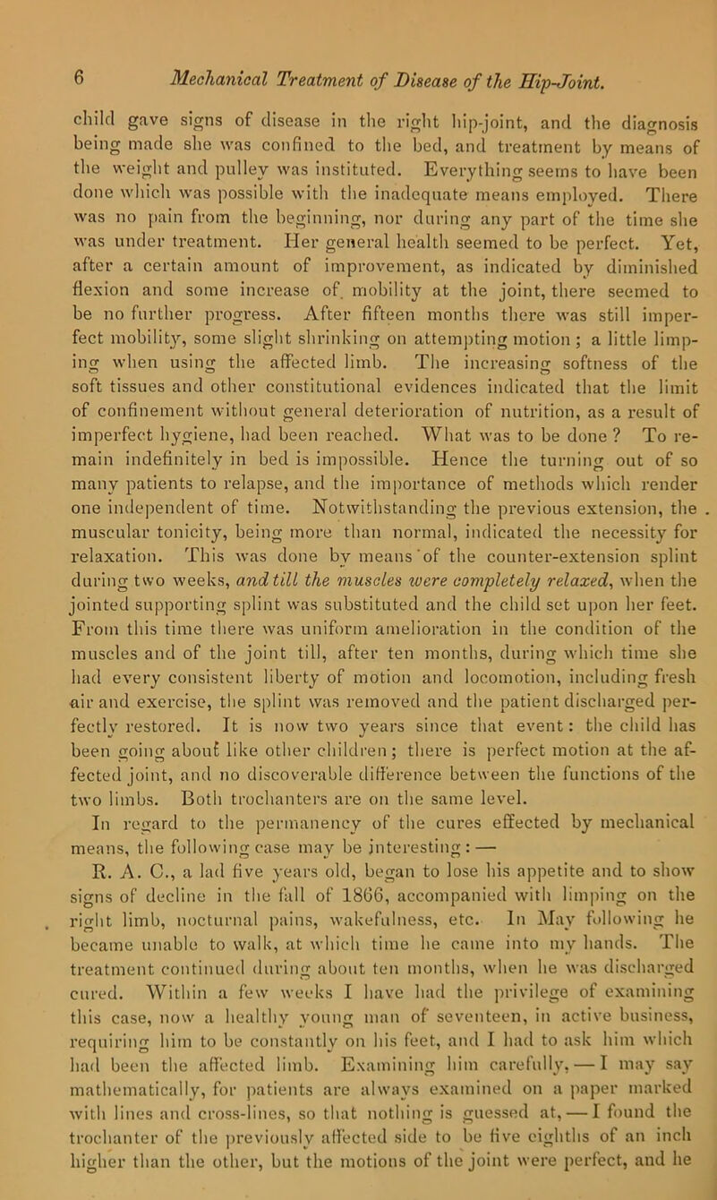 child gave signs of disease in the riglit hip-joint, and the diagnosis being made she was confined to the bed, and treatment by means of the weiglit and pulley was instituted. Everything seems to have been done which was possible with the inadequate means employed. There was no pain from the beginning, nor during any part of the time she was under treatment. Her general health seemed to be perfect. Yet, after a certain amount of improvement, as indicated by diminished flexion and some increase of mobility at the joint, there seemed to be no further progress. After fifteen months there was still imper- fect mobilit}’-, some slight shrinking on attempting motion ; a little limp- ing when using the affected limb. The increasing softness of the soft tissues and other constitutional evidences indicated that the limit of confinement without general deterioration of nutrition, as a result of imperfect hygiene, had been reached. What was to be done ? To re- main indefinitely in bed is impossible. Hence the turning out of so many patients to relapse, and the importance of methods which render one independent of time. Notwithstanding the pi-evious extension, the . muscular tonicity, being more than normal, indicated the necessity for relaxation. This was done by means'of the counter-extension splint during two weeks, and till the muscles were completely relaxed^ when the jointed supporting splint was substituted and the child set upon her feet. From this time there was uniform amelioration in the condition of the muscles and of the joint till, after ten months, during which time she had every consistent liberty of motion and locomotion, including fresh air and exercise, the splint was removed and the patient discharged per- fectly restored. It is now two years since that event: the child has been going abouf like other children; there is perfect motion at the af- fected joint, and no discoverable difference between the functions of the two limbs. Both trochanters are on the same level. In regard to the permanency of the cures effected by mechanical means, the following case may be interesting: — R. A. C., a lad five years old, began to lose his appetite and to show signs of decline in the fall of 1866, accompanied with limping on the right limb, nocturnal pains, wakefulness, etc. In May following he became unable to walk, at which time he came into my hands. The treatment continued during about ten months, when he was discharged cured. Within a few weeks I have had the privilege of examining this case, now a healthy young man of seventeen, in active business, requiring him to be constantly on his feet, and I had to ask him which had been the affected limb. Examining him carefully, — I may say mathematically, for patients are always examined on a paper marked Avith lines and cross-lines, so that nothing is guessed at, — I found the trochanter of the previously affected side to be five eighths of an inch higher than the other, but the motions of the joint were perfect, and he