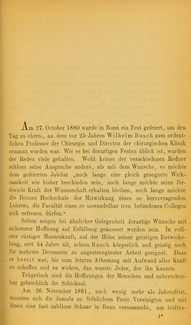 Tag zu ehren, an dem vor 25 Jahren Wilhelm Busch zum ordent- lichen Professor der Chirurgie und Director der chirurgischen Klinik ernannt worden war. Wie es bei derartigen Festen üblich ist, wurden der Reden viele gehalten. Wohl keiner der verschiedenen Redner schloss seine Ansprache anders, als mit dem Wunsche, es möchte dem gefeierten Jubilar „noch lange eine gleich gesegnete Wirk- samkeit wie bisher beschieden sein, noch lange möchte seine för- dernde Kraft der Wissenschaft erhalten bleiben, noch lange möchte die Bonner Hochschule der Mitwirkung eines so hervorragenden Lehrers, die Facultät eines so unwandelbar treu befundenen Collegen sich erfreuen dürfen.“ Selten mögen bei ähnlicher Gelegenheit derartige Wünsche mit sichererer Hoffnung auf Erfüllung geäussert worden sein. In voll- ster rüstiger Manneskraft, auf der Höhe seiner geistigen Entwicke- lung, erst 54 Jahre alt, schien Busch körperlich und geistig noch für mehrere Decennien zu angestrengtester Arbeit geeignet. Dass er bereit war, bis zum letzten Athemzug mit Aufwand aller Kraft zu schaffen und zu wirken, das wusste Jeder, der ihn kannte. Trügerisch sind die Hoffnungen der Menschen und unberechen- bar gebrechlich ihr Schicksal. Am 26. November 1881 , nach wenig mehr als Jahresfrist, mussten sich die damals zu fröhlichem Feste Vereinigten und mit ihnen eine fast zahllose Schaar in Bonn versammeln, um leidtra- l*