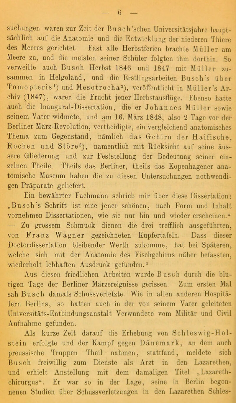 suchungen waren zur Zeit der Busch’schen Universitätsjahre haupt- sächlich auf die Anatomie und die Entwicklung der niederen Thiere des Meeres gerichtet. Fast alle Herbstferien brachte Müller am Meere zu, und die meisten seiner Schüler folgten ihm dorthin. So verweilte auch Busch Herbst 1846 und 1847 mit Müller zu- sammen in Helgoland, und die Erstlingsarbeiten Busch’s über Tomopteris1) und Mesotrocha2), veröffentlicht in Müller 's Ar- chiv (1847), waren die Frucht jener Herbstausflüge. Ebenso hatte auch die Inaugural-Dissertation, die er Johannes Müller sowie seinem Vater widmete, und am 16. März 1848, also 2 Tage vor der Berliner März-Revolution, vertheidigte, ein vergleichend anatomisches Thema zum Gegenstand, nämlich das Gehirn der Haifische, Rochen und Störe3), namentlich mit Rücksicht auf seine äus- sere Gliederung und zur Feststellung der Bedeutung seiner ein- zelnen Theile. Theils das Berliner, theils das Kopenhagener ana- tomische Museum haben die zu diesen Untersuchungen nothwendi- gen Präparate geliefert. Ein bewährter Fachmann schrieb mir über diese Dissertation: „Busch’s Schrift ist eine jener schönen, nach Form und Inhalt vornehmen Dissertationen, wie sie nur hin und wieder erscheinen.“ — Zu grossem Schmuck dienen die drei trefflich ausgeführten, von Franz Wagner gezeichneten Kupfertafeln. Dass dieser Doctordissertation bleibender Werth zukomme, hat bei Späteren, welche sich mit der Anatomie des Fischgehirns näher befassten, wiederholt lebhaften Ausdruck gefunden.“ Aus diesen friedlichen Arbeiten wurde Busch durch die blu- tigen Tage der Berliner Märzereignisse gerissen. Zum ersten Mal sah Busch damals Schussverletzte. Wie in allen anderen Hospitä- lern Berlins, so hatten auch in der von seinem Vater geleiteten Universitäts-Entbindungsanstalt Verwundete vom Militär und Civil Aufnahme gefunden. Als kurze Zeit darauf die Erhebung von Schleswig-Hol- stein erfolgte und der Kampf gegen Dänemark, an dem auch preussische Truppen Th eil nahmen, stattfand, meldete sich Busch freiwillig zum Dienste als Arzt in den Lazarethen, und erhielt Anstellung mit dem damaligen Titel „Lazareth- chirurgus“. Er war so in der Lage, seine in Berlin begon- nenen Studien über Schussverletzungen in den Lazarethen Schles-