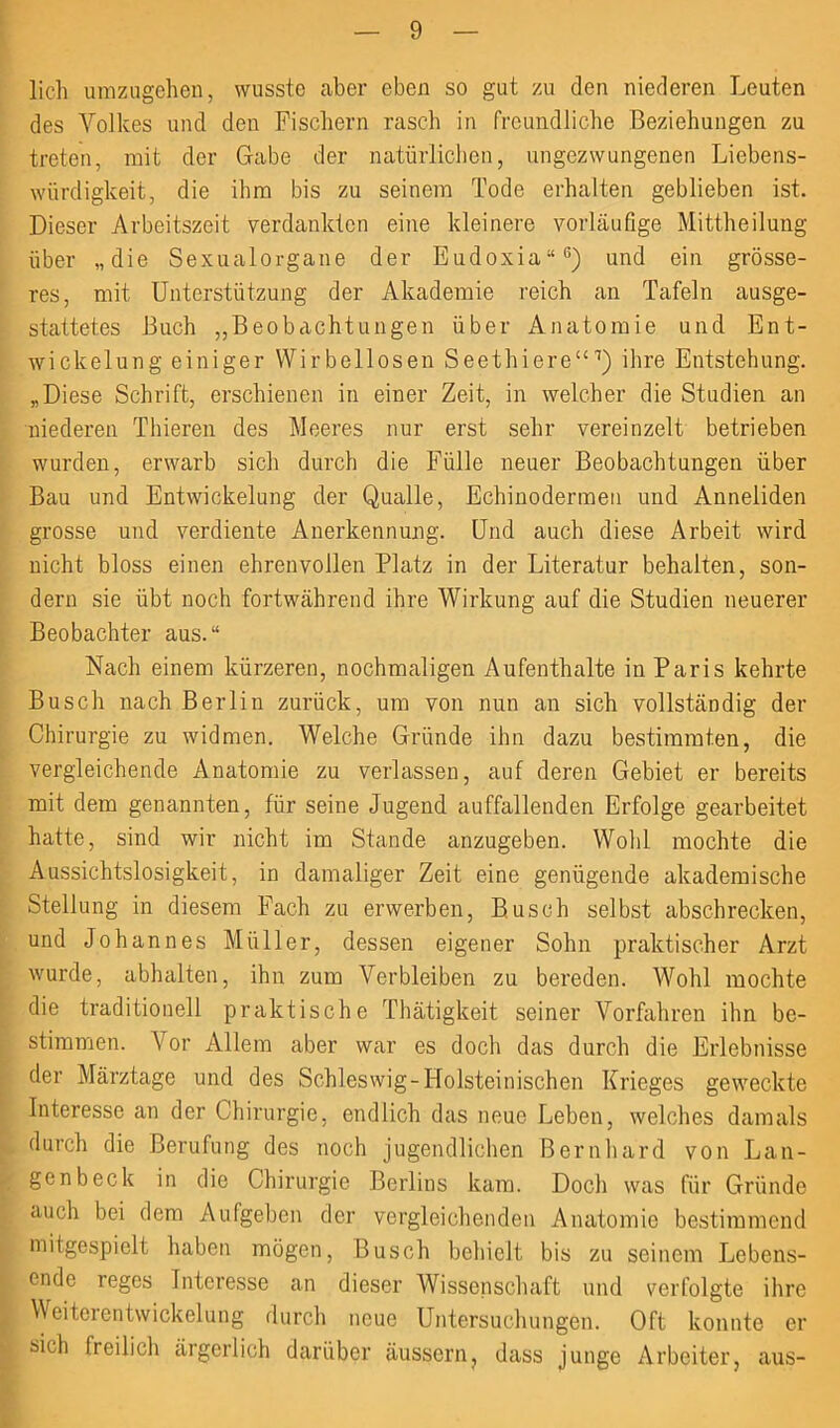 lieh umzugehen, wusste aber eben so gut zu den niederen Leuten des Volkes und den Fischern rasch in freundliche Beziehungen zu treten, mit der Gabe der natürlichen, ungezwungenen Liebens- würdigkeit, die ihm bis zu seinem Tode erhalten geblieben ist. Dieser Arbeitszeit verdankten eine kleinere vorläufige Mittheilung über „die Sexualorgane der Eudoxia“6) und ein grösse- res, mit Unterstützung der Akademie reich an Tafeln ausge- stattetes Buch „Beobachtungen über Anatomie und Ent- wickelung einiger Wirbellosen Seethiere“7) ihre Entstehung. „Diese Schrift, erschienen in einer Zeit, in welcher die Studien an niederen Thieren des Meeres nur erst sehr vereinzelt betrieben wurden, erwarb sich durch die Fülle neuer Beobachtungen über Bau und Entwickelung der Qualle, Echinodermen und Anneliden grosse und verdiente Anerkennung. Und auch diese Arbeit wird nicht bloss einen ehrenvollen Platz in der Literatur behalten, son- dern sie übt noch fortwährend ihre Wirkung auf die Studien neuerer Beobachter aus.“ Nach einem kürzeren, nochmaligen Aufenthalte in Paris kehrte Busch nach Berlin zurück, um von nun an sich vollständig der Chirurgie zu widmen. Welche Gründe ihn dazu bestimmten, die vergleichende Anatomie zu verlassen, auf deren Gebiet er bereits mit dem genannten, für seine Jugend auffallenden Erfolge gearbeitet hatte, sind wir nicht im Stande anzugeben. Wohl mochte die Aussichtslosigkeit, in damaliger Zeit eine genügende akademische Stellung in diesem Fach zu erwerben, Busch selbst abscbrecken, und Johannes Müller, dessen eigener Sohn praktischer Arzt wurde, abhalten, ihn zum Verbleiben zu bereden. Wohl mochte die traditionell praktische Thätigkeit seiner Vorfahren ihn be- stimmen. Vor Allem aber war es doch das durch die Erlebnisse der Märztage und des Schleswig-Holsteinischen Krieges geweckte Interesse an der Chirurgie, endlich das neue Leben, welches damals durch die Berufung des noch jugendlichen Bernhard von Lan- gen b eck in die Chirurgie Berlins kam. Doch was für Gründe auch bei dem Aufgeben der vergleichenden Anatomie bestimmend mitgespielt haben mögen, Busch behielt bis zu seinem Lebens- ende reges Interesse an dieser Wissenschaft und verfolgte ihre Weiterentwickelung durch neue Untersuchungen. Oft konnte er sich freilich ärgerlich darüber äussern? dass junge Arbeiter, aus-