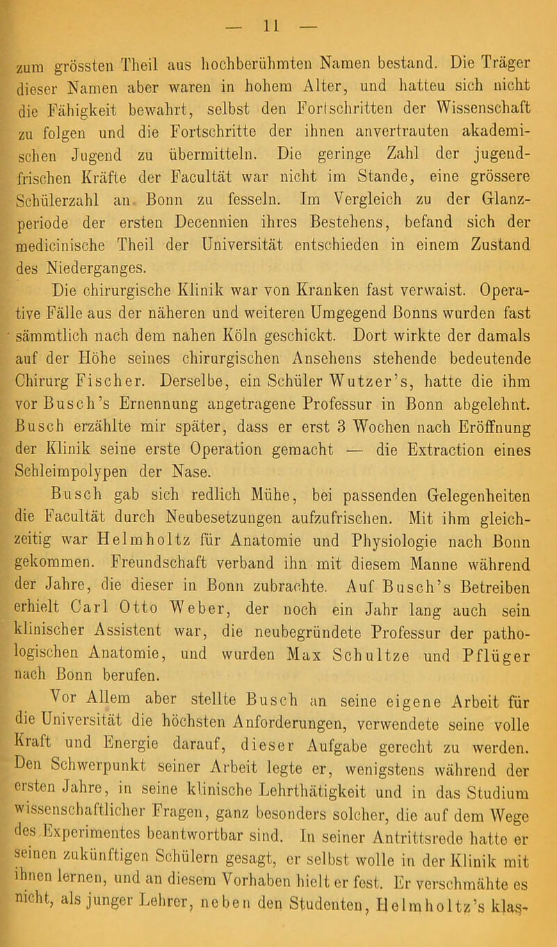 zum grössten Theil aus hoch berühmten Namen bestand. Die Träger dieser Namen aber waren in hohem Alter, und hatteu sich nicht die Fähigkeit bewahrt, selbst den Fortschritten der Wissenschaft zu folgen und die Fortschritte der ihnen anvertrauten akademi- schen Jugend zu übermitteln. Die geringe Zahl der jugend- frischen Kräfte der Facultät war nicht im Stande, eine grössere Schülerzahl an Bonn zu fesseln. Im Vergleich zu der Glanz- periode der ersten Decennien ihres Bestehens, befand sich der medicinische Theil der Universität entschieden in einem Zustand des Niederganges. Die chirurgische Klinik war von Kranken fast verwaist. Opera- tive Fälle aus der näheren und weiteren Umgegend Bonns wurden fast sämratlich nach dem nahen Köln geschickt. Dort wirkte der damals auf der Höhe seines chirurgischen Ansehens stehende bedeutende Chirurg Fischer. Derselbe, ein Schüler Wutzer’s, hatte die ihm vor Busch’s Ernennung angetragene Professur in Bonn abgelehnt. Busch erzählte mir später, dass er erst 3 Wochen nach Eröffnung der Klinik seine erste Operation gemacht — die Extraction eines Schleimpolypen der Nase. Busch gab sich redlich Mühe, bei passenden Gelegenheiten die Facultät durch Neubesetzungen aufzufrischen. Mit ihm gleich- zeitig war Helmholtz für Anatomie und Physiologie nach Bonn gekommen. Freundschaft verband ihn mit diesem Manne während der Jahre, die dieser in Bonn zubrachte. Auf Busch’s Betreiben erhielt Carl Otto Weber, der noch ein Jahr lang auch sein klinischer Assistent war, die neubegründete Professur der patho- logischen Anatomie, und wurden Max Schultze und Pflüger nach Bonn berufen. Vor Allem aber stellte Busch an seine eigene Arbeit für die Universität die höchsten Anforderungen, verwendete seine volle Kraft und Energie darauf, dieser Aufgabe gerecht zu werden. Den Schwerpunkt seiner Arbeit legte er, wenigstens während der ersten Jahre, in seine klinische Lehrthätigkeit und in das Studium wissenschaftlicher Fragen, ganz besonders solcher, die auf dem Wege des Expeiimentes beantwortbar sind. In seiner Antrittsrede hatte er seinen zukünftigen Schülern gesagt, er selbst wolle in der Klinik mit ihnen lernen, und an diesem Vorhaben hielt er fest. Er verschmähte es nicht, als junger Lehrer, neben den Studenten, Helmholtz’s ldas-