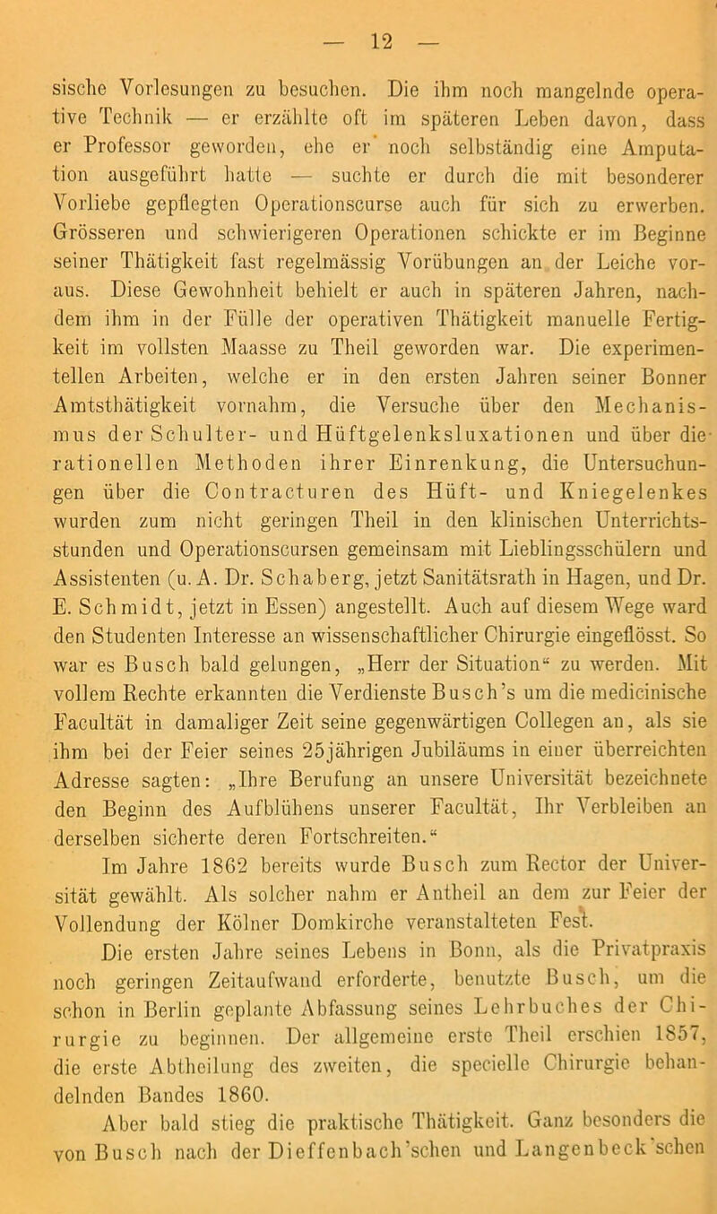 sische Vorlesungen zu besuchen. Die ihm noch mangelnde opera- tive Technik — er erzählte oft im späteren Leben davon, dass er Professor geworden, ehe er' noch selbständig eine Amputa- tion ausgeführt hatte — suchte er durch die mit besonderer Vorliebe gepflegten Operationscurse auch für sich zu erwerben. Grösseren und schwierigeren Operationen schickte er im Beginne seiner Thätigkeit fast regelmässig Vorübungen an der Leiche vor- aus. Diese Gewohnheit behielt er auch in späteren Jahren, nach- dem ihm in der Fülle der operativen Thätigkeit manuelle Fertig- keit im vollsten Maasse zu Theil geworden war. Die experimen- tellen Arbeiten, welche er in den ersten Jahren seiner Bonner Amtsthätigkeit vornahm, die Versuche über den Mechanis- mus der Schulter- und Hüftgelenksluxationen und über die- rationellen Methoden ihrer Einrenkung, die Untersuchun- gen über die Contracturen des Hüft- und Kniegelenkes wurden zum nicht geringen Theil in den klinischen Unterrichts- stunden und Operationscursen gemeinsam mit Lieblingsschülern und Assistenten (u. A. Dr. Sch ab erg, jetzt Sanitätsrath in Hagen, und Dr. E. Sch mid t, jetzt in Essen) angestellt. Auch auf diesem Wege ward den Studenten Interesse an wissenschaftlicher Chirurgie eingeflösst. So war es Busch bald gelungen, „Herr der Situation“ zu werden. Mit vollem Rechte erkannten die Verdienste Busch’s um die medicinische Facultät in damaliger Zeit seine gegenwärtigen Collegen an, als sie ihm bei der Feier seines 25jährigen Jubiläums in einer überreichten Adresse sagten: „Ihre Berufung an unsere Universität bezeichnete den Beginn des Aufblühens unserer Facultät, Ihr Verbleiben an derselben sicherte deren Fortschreiten.“ Im Jahre 18G2 bereits wurde Busch zum Rector der Univer- sität gewählt. Als solcher nahm er Antheil an dem zur Feier der Vollendung der Kölner Domkirche veranstalteten Fest. Die ersten Jahre seines Lebens in Bonn, als die Privatpraxis noch geringen Zeitaufwand erforderte, benutzte Busch, um die schon in Berlin geplante Abfassung seines Lehrbuches der Chi- rurgie zu beginnen. Der allgemeine erste Theil erschien 1857, die erste Abtheilung des zweiten, die specielle Chirurgie behan- delnden Bandes 1860. Aber bald stieg die praktische Thätigkeit. Ganz besonders die von Busch nach der Dieffcnbach’schen und Langenbeck'schen