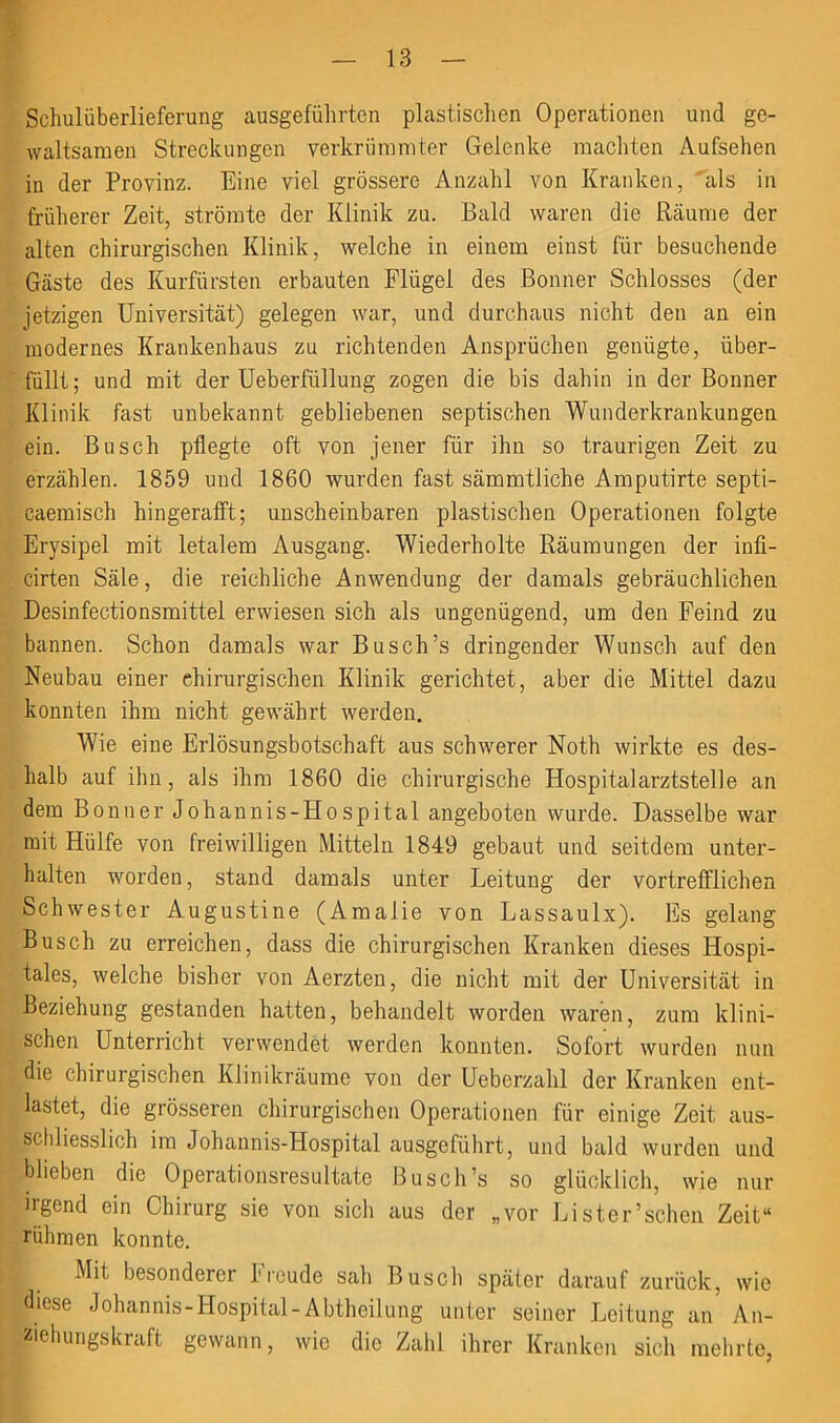 Schulüberlieferung ausgeführten plastischen Operationen und ge- waltsamen Streckungen verkrümmter Gelenke machten Aufsehen in der Provinz. Eine viel grössere Anzahl von Kranken, als in früherer Zeit, strömte der Klinik zu. Bald waren die Räume der alten chirurgischen Klinik, welche in einem einst für besuchende Gäste des Kurfürsten erbauten Flügel des Bonner Schlosses (der jetzigen Universität) gelegen war, und durchaus nicht den an ein modernes Krankenhaus zu richtenden Ansprüchen genügte, über- füllt; und mit der Ueberfiillung zogen die bis dahin in der Bonner Klinik fast unbekannt gebliebenen septischen Wunderkrankungen ein. Busch pflegte oft von jener für ihn so traurigen Zeit zu erzählen. 1859 und 1860 wurden fast sämmtliche Amputirte septi- caemisch hingerafft; unscheinbaren plastischen Operationen folgte Erysipel mit letalem Ausgang. Wiederholte Räumungen der infi- cirten Säle, die reichliche Anwendung der damals gebräuchlichen Desinfectionsmittel erwiesen sich als ungenügend, um den Feind zu bannen. Schon damals war Busch’s dringender Wunsch auf den Neubau einer chirurgischen Klinik gerichtet, aber die Mittel dazu konnten ihm nicht gewährt werden. Wie eine Erlösungsbotschaft aus schwerer Noth wirkte es des- halb auf ihn, als ihm 1860 die chirurgische Hospital arztstelle an dem Bonner Johannis-Hospital angeboten wurde. Dasselbe war mit Hülfe von freiwilligen Mitteln 1849 gebaut und seitdem unter- halten worden, stand damals unter J^eitung der vortrefflichen Schwester Augustine (Amalie von Lassaulx). Es gelang Busch zu erreichen, dass die chirurgischen Kranken dieses Hospi- tales, welche bisher von Aerzten, die nicht mit der Universität in Beziehung gestanden hatten, behandelt worden waren, zum klini- schen Unterricht verwendet werden konnten. Sofort wurden nun die chirurgischen Klinikräume von der Ueberzahl der Kranken ent- lastet, die grösseren chirurgischen Operationen für einige Zeit aus- schliesslich im Johannis-Hospital ausgeführt, und bald wurden und blieben die Operationsresultate Busch’s so glücklich, wie nur irgend ein Chirurg sie von sich aus der „vor Lister’schen Zeit“ rühmen konnte. Mit besonderer Ireude sah Busch später darauf zurück, wie diese Johannis-Hospital-Abtheilung unter seiner Leitung an An- ziehungskraft gewann, wie die Zahl ihrer Kranken sich mehrte,