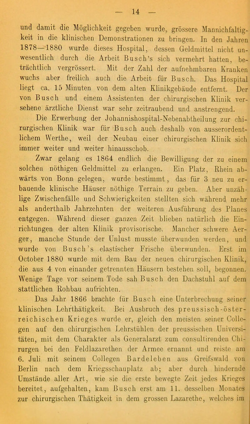 und damit die Möglichkeit gegeben wurde, grössere Mannichfaltig- keit in die klinischen Demonstrationen zu bringen. In den Jahren 1878—1880 wurde dieses Hospital, dessen Geldmittel nicht un- wesentlich durch die Arbeit Busch’s sich vermehrt hatten, be- trächtlich vergrössert. Mit der Zahl der aufnehmbaren Kranken wuchs aber freilich auch die Arbeit für Busch. Das Hospital liegt ca. 15 Minuten von dem alten Klinikgebäude entfernt. Der von Busch und einem Assistenten der chirurgischen Klinik ver- sehene ärztliche Dienst war sehr zeitraubend und anstrengend. Die Erwerbung der Johannishospital-Nebenabtheilung zur chi- rurgischen Klinik war für Busch auch deshalb von ausserordent- lichem Werthe, weil der Neubau einer chirurgischen Klinik sich immer weiter und weiter hinausschob. Zwar gelang es 1864 endlich die Bewilligung der zu einem solchen nöthigen Geldmittel zu erlangen. Ein Platz, Rhein ab- wärts von Bonn gelegen, wurde bestimmt, das für 3 neu zu er- bauende klinische Häuser nöthige Terrain zu geben. Aber unzäh- lige Zwischenfälle und Schwierigkeiten stellten sich während mehr als anderthalb Jahrzehnten der weiteren Ausführung des Planes entgegen. Während dieser ganzen Zeit blieben natürlich die Ein- richtungen der alten Klinik provisorische. Mancher schwere Aer- ger, manche Stunde der Unlust musste überwunden werden, und wurde von Busch’s elastischer Frische überwunden. Erst im October 1880 wurde mit dem Bau der neuen chirurgischen Klinik, die aus 4 von einander getrennten Häusern bestehen soll, begonnen. Wenige Tage vor seinem Tode sah Busch den Dachstuhl auf dem stattlichen Rohbau aufrichten. Das Jahr 1866 brachte für Busch eine Unterbreehuug seiner klinischen Lehrthätigkeit. Bei Ausbruch des preussisch-öster- reichischen Krieges wurde er, gleich den meisten seiner Colle- gen auf den chirurgischen Lehrstühlen der preussischen Universi- täten, mit dem Charakter als Generalarzt zum consultirenden Chi- rurgen bei den Feldlazarethen der Armee ernannt und reiste am 6. Juli mit seinem Collegen Bardeleben aus Greifswald von Berlin nach dem Kriegsschauplatz ab; aber durch hindernde Umstände aller Art, wie sie die erste bewegte Zeit jedes Krieges bereitet, aufgchalten, kam Busch erst am 11. desselben Monates zur chirurgischen Thätigkcit in dem grossen Lazarethe, welches im