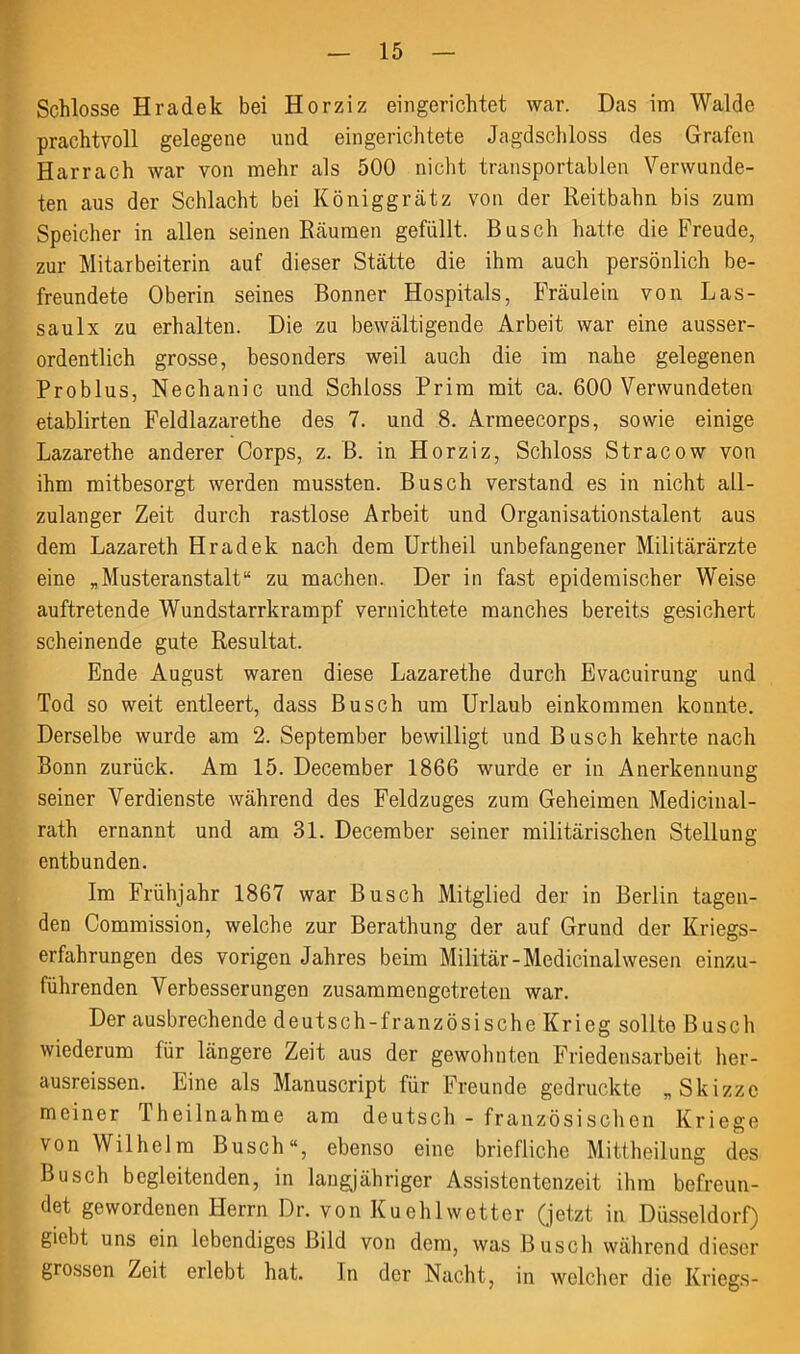 Schlosse Hradele bei Horziz eingerichtet war. Das im Walde prachtvoll gelegene und eingerichtete Jagdschloss des Grafen Harrach war von mehr als 500 nicht transportablen Verwunde- ten aus der Schlacht bei Königgrätz von der Reitbahn bis zum Speicher in allen seinen Räumen gefüllt. Busch hatte die Freude, zur Mitarbeiterin auf dieser Stätte die ihm auch persönlich be- freundete Oberin seines Bonner Hospitals, Fräulein von Las- saulx zu erhalten. Die zu bewältigende Arbeit war eine ausser- ordentlich grosse, besonders weil auch die im nahe gelegenen Problus, Nechanic und Schloss Prim mit ca. 600 Verwundeten etablirten Feldlazarethe des 7. und 8. Armeecorps, sowie einige Lazarethe anderer Corps, z. B. in Horziz, Schloss Stracow von ihm mitbesorgt werden mussten. Busch verstand es in nicht all- zulanger Zeit durch rastlose Arbeit und Organisationstalent aus dem Lazareth Hradek nach dem Urtheil unbefangener Militärärzte eine „Musteranstalt“ zu machen. Der in fast epidemischer Weise auftretende Wundstarrkrampf vernichtete manches bereits gesichert scheinende gute Resultat. Ende August waren diese Lazarethe durch Evacuirung und Tod so weit entleert, dass Busch um Urlaub einkoramen konnte. Derselbe wurde am 2. September bewilligt und Busch kehrte nach Bonn zurück. Am 15. December 1866 wurde er in Anerkennung seiner Verdienste während des Feldzuges zum Geheimen Medicinal- rath ernannt und am 31. December seiner militärischen Stellung entbunden. Im Frühjahr 1867 war Busch Mitglied der in Berlin tagen- den Commission, welche zur Berathung der auf Grund der Kriegs- erfahrungen des vorigen Jahres beim Militär-Medicinalwesen einzu- führenden Verbesserungen zusammengetreten war. Der ausbrechende deutsch-französische Krieg sollte Busch wiederum für längere Zeit aus der gewohnten Friedensarbeit her- ausreissen. Eine als Manuscript für Freunde gedruckte „Skizze meiner Theilnahme am deutsch - französischen Kriege von Wilhelm Busch“, ebenso eine briefliche Mittheilung des Busch begleitenden, in langjähriger Assistentenzeit ihm befreun- det gewordenen Herrn Dr. von Kueh 1 wetter (jetzt in Düsseldorf) giebt uns ein lebendiges Bild von dem, was Busch während dieser grossen Zeit erlebt hat. In der Nacht, in welcher die Kriegs-
