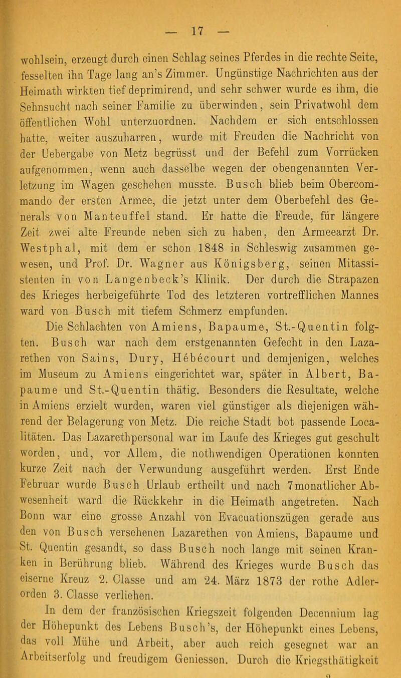 Wohlsein, erzeugt durch einen Schlag seines Pferdes in die rechte Seite, fesselten ihn Tage lang an’s Zimmer. Ungünstige Nachrichten aus der Heimath wirkten tief deprimirend, und sehr schwer wurde es ihm, die Sehnsucht nach seiner Familie zu überwinden, sein Privatwohl dem öffentlichen Wohl unterzuordnen. Nachdem er sich entschlossen hatte, weiter auszuharren, wurde mit Freuden die Nachricht von der Uebergabe von Metz begrüsst und der Befehl zum Vorrücken aufgenomraen, wenn auch dasselbe wegen der obengenannten Ver- letzung im Wagen geschehen musste. Busch blieb beim Obercom- mando der ersten Armee, die jetzt unter dem Oberbefehl des Ge- nerals von Man teuf fei stand. Er hatte die Freude, für längere Zeit zwei alte Freunde neben sich zu haben, den Armeearzt Dr. Westphal, mit dem er schon 1848 in Schleswig zusammen ge- wesen, und Prof. Dr. Wagner aus Königsberg, seinen Mitassi- stenten in von Langenbeck’s Klinik. Der durch die Strapazen des Krieges herbeigeführte Tod des letzteren vortrefflichen Mannes ward von Busch mit tiefem Schmerz empfunden. Die Schlachten von Amiens, Bapaume, St.-Quentin folg- ten. Busch war nach dem erstgenannten Gefecht in den Laza- rethen von Sains, Dury, Hebecourt und demjenigen, welches im Museum zu Amiens eingerichtet war, später in Albert, Ba- paume und St.-Quentin thätig. Besonders die Resultate, welche in Amiens erzielt wurden, waren viel günstiger als diejenigen wäh- rend der Belagerung von Metz. Die reiche Stadt bot passende Loca- litäten. Das Lazarethpersonal war im Laufe des Krieges gut geschult worden, und, vor Allem, die nothwendigen Operationen konnten kurze Zeit nack der Verwundung ausgeführt werden. Erst Ende Februar wurde Busch Urlaub ertheilt und nach 7monatlicher Ab- wesenheit ward die Rückkehr in die Heimath angetreten. Nach Bonn war eine grosse Anzahl von Evacuationszügen gerade aus den von Busch versehenen Lazarethen von Amiens, Bapaume und St. Quentin gesandt, so dass Busch noch lange mit seinen Kran- ken in Berührung blieb. Während des Krieges wurde Busch das eiserne Kreuz 2. Classe und am 24. März 1873 der rothe Adler- orden 3. Classe verliehen. In dem der französischen Kriegszeit folgenden Docennium lag der Höhepunkt des Lebens Busch’s, der Höhepunkt eines Lebens, das voll Mühe und Arbeit, aber auch reich gesegnet war an Arbeitserfolg und freudigem Gemessen. Durch die Kriegsthätigkeit o