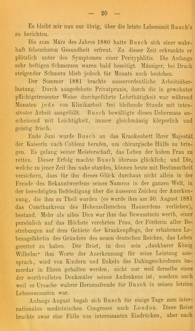 Es bleibt mir nun nur übrig, über die letzte Lebenszeit Busch’s zu berichten. Bis zum März des Jahres 1880 hatte Busch sich einer wahr- haft felsenfesten Gesundheit erfreut. Zu dieser Zeit erkrankte er plötzlich unter den Symptomen einer Perityphlitis. Die Anfangs sehr heftigen Schmerzen waren bald beseitigt. Massiger, bei Druck steigender Schmerz blieb jedoch für Monate noch bestehen. Der Sommer 1881 brachte ausserordentliche Arbeitsüber- lastung. Durch ausgedehnte Privatpraxis, durch die in gewohnter pflichtgetreuester Weise durchgeführte Lehrthätigkeit war während Monaten jede von Klinikarbeit frei bleibende Stunde mit inten- sivster Arbeit ausgefüllt. Busch bewältigte dieses Uebermass an- scheinend mit Leichtigkeit, immer gleichmässig körperlich und geistig frisch. Ende Juni wurde Busch an das Krankenbett Ihrer Majestät der Kaiserin nach Coblenz berufen, um chirurgische Hülfe zu brin- gen. Es gelang seiner Meisterschaft, das Leben der hohen Frau zu retten. Dieser Erfolg machte Busch überaus glücklich; und Die, welche zu jener Zeit ihm nahe standen, können heute mit Bestimmtheit versichern, dass für ihn dieses Glück durchaus nicht allein in der Freude des Bekanntwerdens seines Namens in der ganzen Welt, in der berechtigten Befriedigung über die äusseren Zeichen der Anerken- nung, die ihm zu Theil wurden (es wurde ihm am 30. August 1881 das Comthurkreuz des Hohenzollerschen Hausordens verliehen), bestand. Mehr als alles Dies war ihm das Bewusstsein werth. einer persönlich auf das Höchste verehrten Frau, der Förderin aller Be- strebungen auf dem Gebiete der Krankenpflege, der erhabenen Le- bensgefährtin des Gründers des neuen deutschen Reiches, das Leben gerettet zu haben. Der Brief, in dem sein „dankbarer König Wilhelm“ ihm Worte der Anerkennung für seine Leistung aus- sprach, wird von Kindern und Enkeln des Dahingeschiedenen im- merdar in Ehren gehalten werden, nicht nur weil derselbe eines der werthvollsten Denkmäler seines Andenkens ist, sondern auch weil er Ursache wahrer Herzensfreude für Busch in seinen letzten Lebensmonaten war. Anfangs August begab sich Busch für einige Tage zum inter- nationalen medicinischen Congresse nach London. Diese Reise brachte zwar eine Fülle von interessanten Eindrücken, aber nach