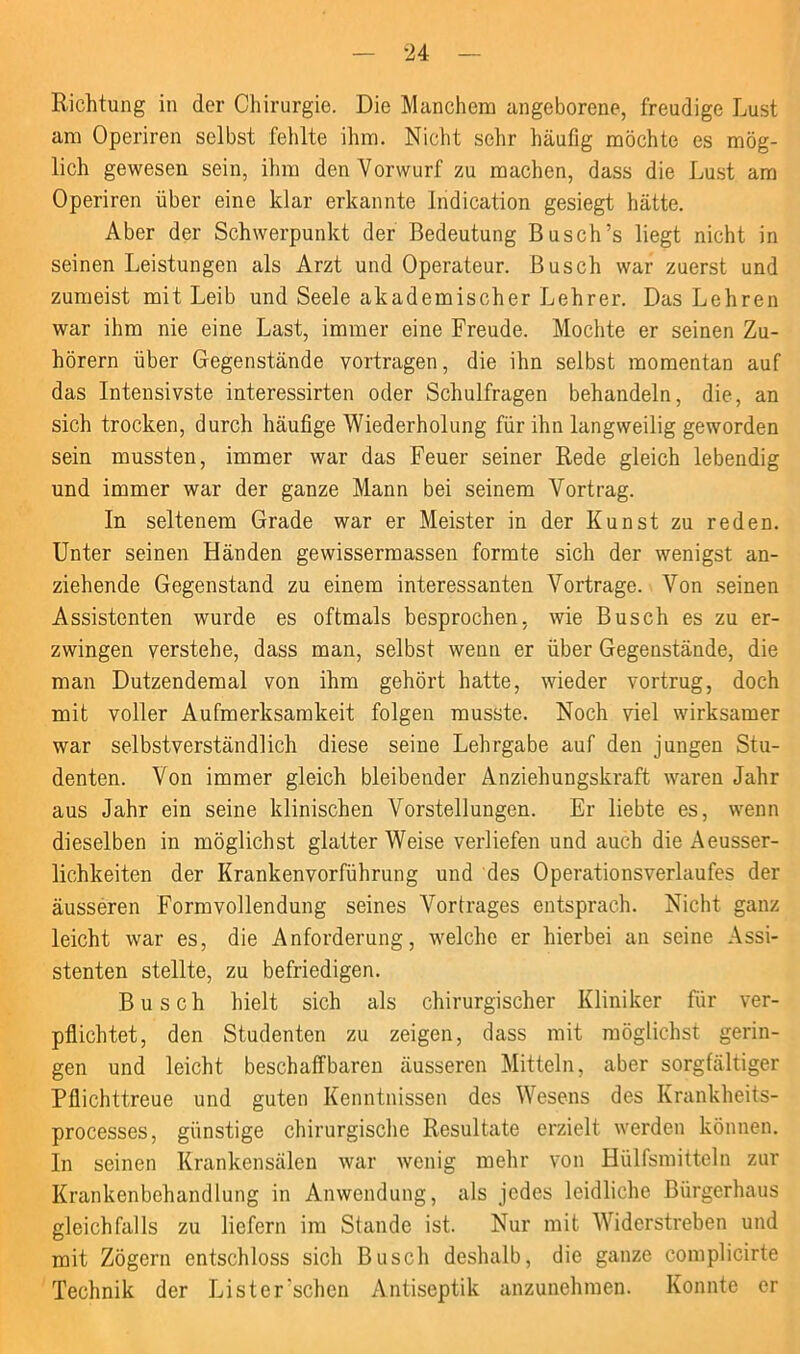 Richtung in der Chirurgie. Die Manchem angeborene, freudige Lust am Operiren selbst fehlte ihm. Nicht sehr häufig möchte es mög- lich gewesen sein, ihm den Vorwurf zu machen, dass die Lust am Operiren über eine klar erkannte indication gesiegt hätte. Aber der Schwerpunkt der Bedeutung Busch’s liegt nicht in seinen Leistungen als Arzt und Operateur. Busch war zuerst und zumeist mit Leib und Seele akademischer Lehrer. Das Lehren war ihm nie eine Last, immer eine Freude. Mochte er seinen Zu- hörern über Gegenstände vortragen, die ihn selbst momentan auf das Intensivste interessirten oder Schulfragen behandeln, die, an sich trocken, durch häufige Wiederholung für ihn langweilig geworden sein mussten, immer war das Feuer seiner Rede gleich lebendig und immer war der ganze Mann bei seinem Vortrag. In seltenem Grade war er Meister in der Kunst zu reden. Unter seinen Händen gewissermassen formte sich der wenigst an- ziehende Gegenstand zu einem interessanten Vortrage. Von seinen Assistenten wurde es oftmals besprochen, wie Busch es zu er- zwingen verstehe, dass man, selbst wenn er über Gegenstände, die man Dutzendemal von ihm gehört hatte, wieder vortrug, doch mit voller Aufmerksamkeit folgen musste. Noch viel wirksamer war selbstverständlich diese seine Lehrgabe auf den jungen Stu- denten. Von immer gleich bleibender Anziehungskraft waren Jahr aus Jahr ein seine klinischen Vorstellungen. Er liebte es, wenn dieselben in möglichst glatter Weise verliefen und auch die Aeusser- lichkeiten der Krankenvorführung und des Operationsverlaufes der äusseren Formvollendung seines Vortrages entsprach. Nicht ganz leicht war es, die Anforderung, welche er hierbei an seine Assi- stenten stellte, zu befriedigen. Busch hielt sich als chirurgischer Kliniker für ver- pflichtet, den Studenten zu zeigen, dass mit möglichst gerin- gen und leicht beschaffbaren äusseren Mitteln, aber sorgfältiger Pflichttreue und guten Kenntnissen des Wesens des Ivrankheits- processes, günstige chirurgische Resultate erzielt werden können. In seinen Krankensälen war wenig mehr von Hülfsmitteln zur Krankenbehandlung in Anwendung, als jedes leidliche Bürgerhaus gleichfalls zu liefern im Stande ist. Nur mit AYiderstreben und mit Zögern entschloss sich Busch deshalb, die ganze complicirte Technik der Lister'schen Antiseptik anzunehmen. Konnte er