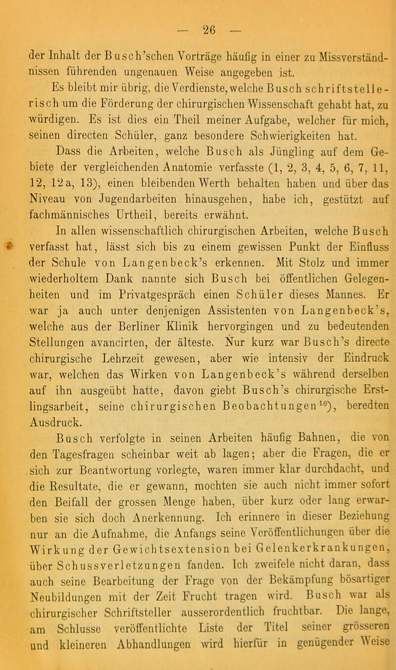 der Inhalt der B usch’schen Vorträge häufig in einer zu Missverständ- nissen führenden ungenauen Weise angegeben ist. Es bleibt mir übrig, die Verdienste, welche Busch schriftstelle- risch um die Förderung der chirurgischen Wissenschaft gehabt hat, zu würdigen. Es ist dies ein Theil meiner Aufgabe, welcher für mich, seinen directen Schüler, ganz besondere Schwierigkeiten hat. Dass die Arbeiten, welche Busch als Jüngling auf dem Ge- biete der vergleichenden Anatomie verfasste (1, 2, 3, 4, 5, 6, 7, 11, 12, Dia, 13), einen bleibenden Werth behalten haben und über das Niveau von Jugendarbeiten hinausgehen, habe ich, gestützt auf fachmännisches Urtheil, bereits erwähnt. In allen wissenschaftlich chirurgischen Arbeiten, welche Busch # verfasst hat, lässt sich bis zu einem gewissen Punkt der Einfluss der Schule von Langenbeck’s erkennen. Mit Stolz und immer wiederholtem Dank nannte sich Busch bei öffentlichen Gelegen- heiten und im Privatgespräch einen Schüler dieses Mannes. Er war ja auch unter denjenigen Assistenten von Langenbeck’s, welche aus der Berliner Klinik hervorgingen und zu bedeutenden Stellungen avancirten, der älteste. Nur kurz war Busch’s directe chirurgische Lehrzeit gewesen, aber wie intensiv der Eindruck war, welchen das Wirken von Langenbeck’s während derselben auf ihn ausgeübt hatte, davon giebt Busch's chirurgische Erst- lingsarbeit, seine chirurgischen Beobachtungen10), beredten Ausdruck. Busch verfolgte in seinen Arbeiten häufig Bahnen, die von den Tagesfragen scheinbar weit ab lagen; aber die Fragen, die er sich zur Beantwortung vorlegte, waren immer klar durchdacht, und die Resultate, die er gewann, mochten sie auch nicht immer sofort den Beifall der grossen Menge haben, über kurz oder lang erwar- ben sie sich doch Anerkennung. Ich erinnere in dieser Beziehung nur an die Aufnahme, die Anfangs seine Veröffentlichungen über die Wirkung der Gewichtsextension bei Gelenkerkrankungen, überSchussverletzungen fanden. Ich zweifele nicht daran, dass auch seine Bearbeitung der Frage von der Bekämpfung bösartiger Neubildungen mit der Zeit Frucht tragen wird. Busch war als chirurgischer Schriftsteller ausserordentlich fruchtbar. Die lange, am Schlüsse veröffentlichte Liste der Titel seiner grösseren und kleineren Abhandlungen wird hierfür in genügender Weise