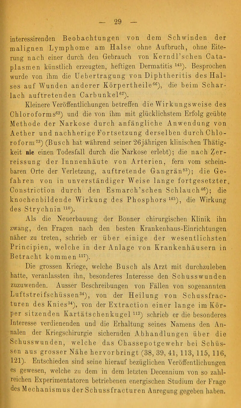 interessirenden Beobachtungen von dem Schwinden der malignen Lymphome am Halse ohne Aufbruch, ohne Eite- rung nach einer durch den Gebrauch von Kerndl’schen Cata- plasmen künstlich erzeugten, heftigen Dermatitis 14:i). Besprochen wurde von ihm die Uebertragung von Diphtheritis des Hal- ses auf Wunden anderer Körpertheile66), die beim Schar- lach auftretenden Carbunkel67). Kleinere Veröffentlichungen betreffen die Wirkungsweise des Chloroforms62) und die von ihm mit glücklichstem Erfolg geübte Methode der Narkose durch anfängliche Anwendung von Aether und nachherige Fortsetzung derselben durch Chlo- roform73) (Busch hat während seiner 26jährigen klinischen Thätig- keit nie einen Todesfall durch die Narkose erlebt); die nach Zer- reissung der Innnenhäute von Arterien, fern vom schein- baren Orte der Verletzung, auftretende Gangrän83); die Ge- fahren von in unverständiger Weise lange fortgesetzter Constriction durch den Esmarch’schen Schlauch46); die knochenbildende Wirkung des Phosphors145), die Wirkung des Strychnin uo). Als die Neuerbauung der Bonner chirurgischen Klinik ihn zwang, den Fragen nach den besten Krankenhaus-Einrichtungen näher zu treten, schrieb er über einige der wesentlichsten Principien, welche in der Anlage von Krankenhäusern in Betracht kommen U7). Die grossen Kriege, welche Busch als Arzt mit durchzuleben hatte, veranlassten ihn, besonderes Interesse den Schusswunden zuzuwenden. Ausser Beschreibungen von Fällen von sogenannten Luftstreifschüssen34), von der Heilung von Schussfrac- turen des Knies34), von der Extraction einer lange im Kör- per sitzenden Kartätschenkugel112) schrieb er die besonderes Interesse verdienenden und die Erhaltung seines Namens den An- nalen der Kriegschirurgie sichernden Abhandlungen über die Schusswunden, welche das Chassepotgewehr bei Schüs- sen aus grosser Nähe hervor bringt (38, 39, 41, 113, 115, 116, 121). Entschieden sind seine hierauf bezüglichen Veröffentlichungen es gewesen, welche zu dem in dem letzten Decennium von so zahl- reichen Experimentatoren betriebenen energischen Studium der Frage des M echanismus der Schussfracturen Anregung gegeben haben.