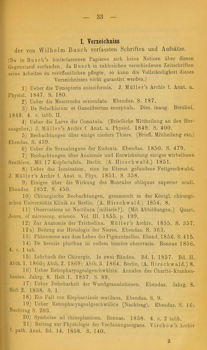 I. Verzeichniss der von Wilhelm Busch verfassten Schriften und Aufsätze. (Da in Busch’s hinterlassenen Papieren sich feine Notizen über diesen Gegenstand vorfanden, da Busch in zahlreichen verschiedenen Zeitschriften seine Arbeiten zu veröffentlichen pflegte, so kann die Vollständigkeit dieses Verzeichnisses nicht garantirt werden.) 1) Ueber die Tomopteris onisciformis. J. Müller’s Archiv f. Anat. u. Physiol. 1847. S. 180. 2) Ueber die Mesotrocha sexoculata. Ebendas. S. 187. 3) De Selachiorum et Ganoideorum encephalo. Diss. inaug. Berolini. 1848. 4. c. tabb. II. 4) Ueber die Larve der Comatula. (Briefliche Mittheilung an den Her- ausgeber.) J. Müller’s Archiv f. Anat. u. Physiol. 1849. S. 400. 5) Beobachtungen über einige niedere Thiere. (Briefl. Mittheilung etc.) Ebendas. S. 439. 6) Ueber die Sexualorgane der Eudoxia. Ebendas. 1850. S. 479. 7) Beobachtungen über Anatomie und Entwickelung einiger wirbellosen Seethiere. Mit 17 Kupfertafeln. Berlin. (A. Hirschwald.) 1851. 8) Ueber das Inosteatom, eine im Uterus gefundene Fettgeschwulst. J. Müller’s Archiv f. Anat. u. Phys. 1851. S. 358. 9) Einiges über die Wirkung des Musculus obliquus superior oculi. Ebendas. 1852. S. 450. 10) Chirurgische Beobachtungen, gesammelt in der Köuigl. chirurgi- schen Universitäts Klinik zu Berlin. (A. Hirschwald.) 1854. 8. 11) Observations on Noctiluca (miliaris ?). (Mit Abbildungen.) Quart. Journ. of microscop. Science. Vol. III. 1855. p. 199. 12) Zur Anatomie der Trichodina. Müller’s Archiv. 1855. S. 357. 12a) Beitrag zur Histologie der Nieren. Ebendas. S. 363. 13) Phänomene aus dem Leben derPigmentzellen. Ebend. 1856. S. 415. 14) De lierniis pluribus in eodem homine observatis. Bonnae 1856. 4. c. 1 tab. 15) Lehrbuch der Chirurgie. In zwei Bänden. Bd. I. 1857. Bd. II. Abth. 1. 1860; Abth.2. 1869; Abth.3. 1864. Berlin. (A. Hirschwald.) 8. 16) Ueber Retropharyngealgeschwülste. Annalen des Charite-Kranken- hauses. Jahrg. 8. Heft 1. 1857. S. 89. 17) Ueber Dehnbarkeit der Wundgranulationen. Ebendas. Jahrg. 8. Heft 2. 1858. S. 1. 18) Ein Fall von Elephantiasis mutilans. Ebendas. S. 9. 19) Ueber Retropharyngealgeschwülste (Nachtrag). Ebendas. S. 16: ' Nachtrag S. 203. 20) Symbolae ad rhinoplasticen. Bonnae. 1858. 4. c. 2 tabb. 21) Beitrag zur Physiologie der Verdauungsorgane. Virchow’s Archiv f- path. Anat. Bd. 14. 1858. S. 140. 3