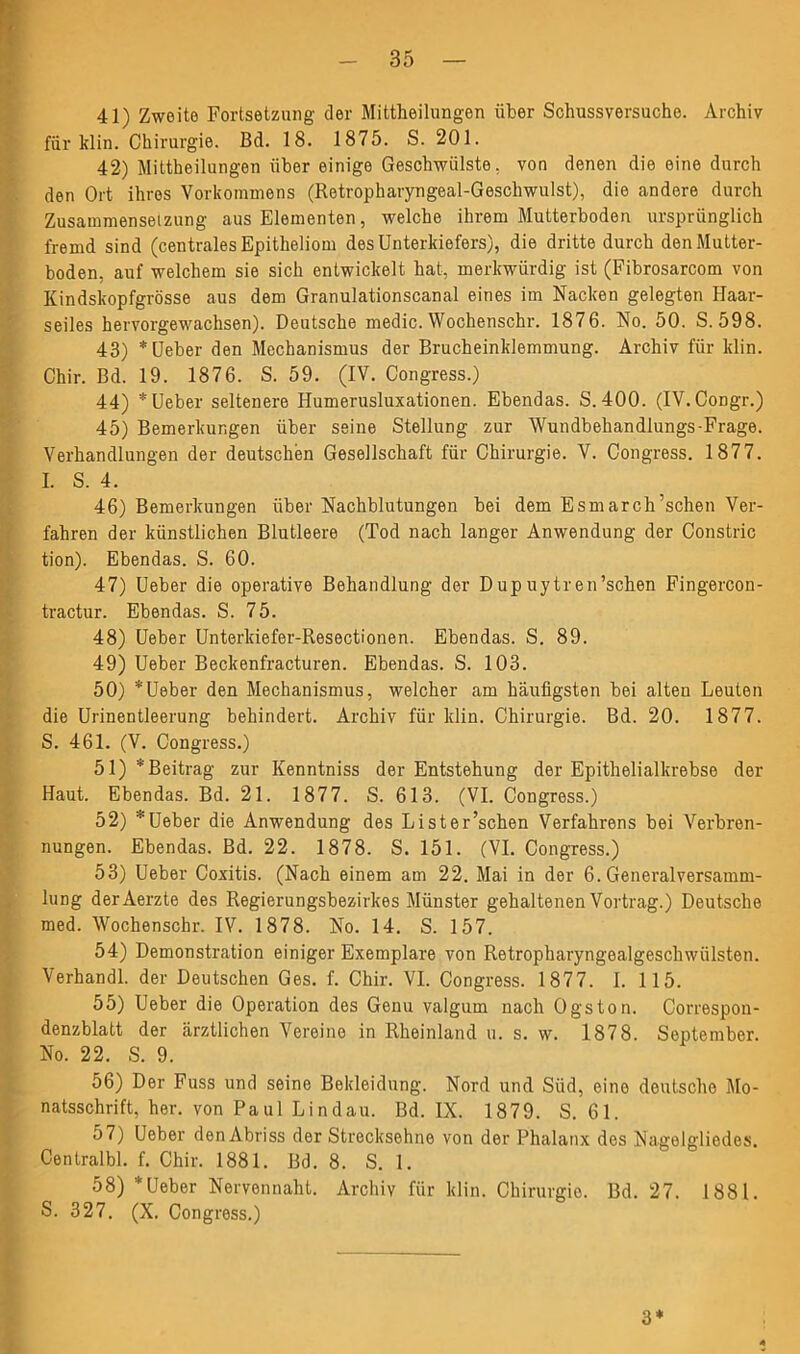 41) Zweite Fortsetzung der Mittheilungen über Schussversuche. Archiv für klin. Chirurgie. Bd. 18. 1875. S. 201. 42) Mittheilungen über einige Geschwülste, von denen die eine durch den Ort ihres Vorkommens (Retropharyngeal-Gescliwulst), die andere durch Zusammensetzung aus Elementen, welche ihrem Mutterboden ursprünglich fremd sind (centrales Epitheliom des Unterkiefers), die dritte durch den Mutter- boden, auf welchem sie sich entwickelt hat, merkwürdig ist (Fibrosarcom von Kindskopfgrösse aus dem Granulationscanal eines im Nacken gelegten Haar- seiles hervorgewachsen). Deutsche medic. Wochenschr. 1876. No. 50. S. 598. 43) * Ueber den Mechanismus der Brucheinklemmung. Archiv für klin. Chir. Bd. 19. 1876. S. 59. (IV. Congress.) 44) * Ueber seltenere Humerusluxationen. Ebendas. S. 400. (IV.Congr.) 45) Bemerkungen über seine Stellung zur Wundbehandlungs-Frage. Verhandlungen der deutschen Gesellschaft für Chirurgie. V. Congress. 1877. I. S. 4. 46) Bemerkungen über Nachblutungen bei dem Esmarch’schen Ver- fahren der künstlichen Blutleere (Tod nach langer Anwendung der Constric tion). Ebendas. S. 60. 47) Ueber die operative Behandlung der Dup uytren’schen Fingercon- tractur. Ebendas. S. 75. 48) Ueber Unterkiefer-Resectionen. Ebendas. S. 89. 49) Ueber Beckenfracturen. Ebendas. S. 103. 50) *Ueber den Mechanismus, welcher am häufigsten bei alten Leuten die Urinentleerung behindert. Archiv für klin. Chirurgie. Bd. 20. 1877. S. 461. (V. Congress.) 51) * Beitrag zur Kenntniss der Entstehung der Epithelialkrebse der Haut. Ebendas. Bd. 21. 1877. S. 613. (VI. Congress.) 52) 'Ueber die Anwendung des Lister’schen Verfahrens bei Verbren- nungen. Ebendas. Bd. 22. 1878. S. 151. (VI. Congress.) 53) Ueber Coxitis. (Nach einem am 22. Mai in der 6. Generalversamm- lung derAerzte des Regierungsbezirkes Münster gehaltenen Vortrag.) Deutsche med. Wochenschr. IV. 1878. No. 14. S. 157. 54) Demonstration einiger Exemplare von Retropharyngealgeschwülsten. Verhandl. der Deutschen Ges. f. Chir. VI. Congress. 1877. I. 115. 55) Ueber die Operation des Genu valgum nach Ogston. Correspon- denzblatt der ärztlichen Vereine in Rheinland u. s. w. 1878. September. No. 22. S. 9. 56) Der Fuss und seine Bekleidung. Nord und Süd, eine deutsche Mo- natsschrift, her. von Paul Lindau. Bd. IX. 1879. S. 61. 57) Ueber den Abriss der Strecksehno von der Phalanx des Nagelgliedes. Centralbl. f. Chir. 1881. Bd. 8. S. 1. 58) * Ueber Nervennaht. Archiv für klin. Chirurgie. Bd. 27. 1881. S. 327. (X. Congress.) 3*