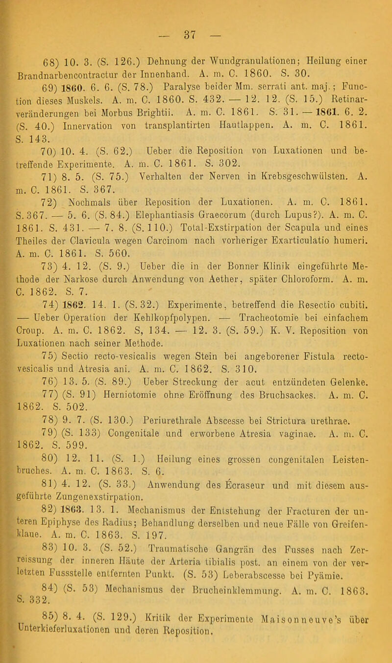 68) 10. 3. (S. 126.) Dehnung der Wundgranulationen; Heilung einer Brandnarbencontractur der Innenhand. A. m. C. 1860. S. 30. 69) 1S60. 6. 6. (S. 78.) Paralyse beider Mm. serrati ant. maj.; Func- tion dieses Muskels. A. in. 0. 1860. S. 432. — 1 2. 12. (S. 15.) Retinar- veränderungen bei Morbus Brightii. A. in. C. 1861. S. 31. — 1861. 6. 2. (8. 40.) Innervation von transplantirten Hautlappen. A. in. C. 1861. S. 143. 70) 10. 4. (S. 62.) Ueber die Reposition von Luxationen und be- treffende Experimente. A. m. C. 1861. S. 302. 71) 8. 5. (S. 75.) Verhalten der Nerven in Krebsgeschwülsten. A. m. C. 1861. S. 367. 72) Nochmals über Reposition der Luxationen. A. m. 0. 1861. S.367. — 5. 6. (S. 84.) Elephantiasis Graecorum (durch Lupus?). A. m. C. 1861. S. 431. — 7. 8. (S. 110.) Tolal-Exstirpation der Scapula und eines Theiles der Clavicula wegen Carcinom nach vorheriger Exarticulatio humeri. A. m. C. 1861. S. 560. 73) 4. 12. (S. 9.) Ueber die in der Bonner Klinik eingeführte Me- thode der Narkose durch Anwendung von Aether, später Chloroform. A. m. C. 1862. S. 7. 74) 1862. 14. 1. (S. 32.) Experimente, betreffend die Resectio cubiti. — Ueber Operation der Kehlkopfpolypen. — Tracheotomie bei einfachem Croup. A. m. C. 1862. S, 134. — 12. 3. (S. 59.) K. V. Reposition von Luxationen nach seiner Methode. 75) Sectio recto-vesicalis wegen Stein bei angeborener Fistula recto- vesicalis und Atresia ani. A. m. C. 1862. S. 310. 76) 13. 5. (S. 89.) Ueber Streckung der acut entzündeten Gelenke. 77) (S. 91) Herniotomie ohne Eröffnung des Bruchsackes. A. m. C. 1862. S. 502. 78) 9. 7. (S. 130.) Periurethrale Abscesse bei Strictura urethrae. 79) (S. 133) Congenitale und erworbene Atresia vaginae. A. m. C. 1862. S. 599. 80) 12. 11. (S. 1.) Heilung eines grossen congenitalen Leisten- S bruches. A. m. C. 1863. S. 6. 81) 4. 12. (S. 33.) Anwendung des Ecraseur und mit diesem aus- geführte Zungenexstirpation. 82) 1863. 13. 1. Mechanismus der Entstehung der Fracturen der un- , teren Epiphyse des Radius; Behandlung derselben und neue Fälle von Greifen- klaue. A. m. C. 1863. S. 197. 83) 10. 3. (S. 52.) Traumatische Gangrän des Fusses nach Zer- reissung der inneren Häute der Arteria tibialis post, an einem von der ver- letzten hussstelle entfernten Punkt. (S. 53) Leberabscesse bei Pyämie. 84) (S. 53) Mechanismus der Brucheinklemmung. A. in. C. 1863. S. 332. ■ 8o) 8. 4. (S. 129.) Kritik der Experimente Maison n ouvo’s über Unterkieferluxationon und deren Reposition.