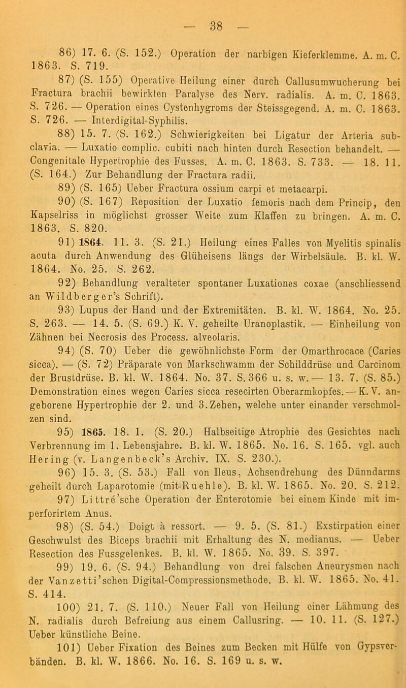 86) 17. 6. (S. 152.) Operation der narbigen Kieferklemme. A. m. C. 1863. S. 719. 87) (S. 155) Operative Heilung einer durch Callusumwucherung bei Fractura brachii bewirkten Paralyse des Nerv, radialis. A. m. C. 1863. S. 726. — Operation eines Cystenhygroms der Steissgegend. A. m. C. 1863. S. 726. — Interdigital-Syphilis. 88) 15. 7. (S. 162.) Schwierigkeiten bei Ligatur der Arteria sub- clavia. — Luxatio complic. cubiti nach hinten durch Resection behandelt. — Congenitale Hypertrophie des Fusses. A. m. C. 1863. S. 733. — 18. 1 1. (S. 164.) Zur Behandlung der Fractura radii. 89) (S. 165) Ueber Fractura ossium carpi et metacarpi. 90) (S. 167) Reposition der Luxatio femoris nach dem Princip, den Kapselriss in möglichst grosser Weite zum Klaffen zu bringen. A. m. C. 1863. S. 820. 91) 1864. 11. 3. (S. 21.) Heilung eines Falles von Myelitis spinalis acuta durch Anwendung des Glüheisens längs der Wirbelsäule. B. kl. W. 1864. No. 25. S. 262. 92) Behandlung veralteter spontaner Luxationes coxae (anschliessend an Wildberger’s Schrift). 93) Lupus der Hand und der Extremitäten. B. kl. W. 1864. No. 25. S. 263. — 14. 5. (S. 69.) K. V. geheilte Uranoplastik. — Einheilung von Zähnen bei Necrosis des Process. alveolaris. 94) (S. 70) Ueber die gewöhnlichste Form der Omarthrocace (Caries sicca). — (S. 72) Präparate von Markschwamm der Schilddrüse und Carcinom der Brustdrüse. B. kl. W. 1864. No. 37. S. 366 u. s. w.— 13. 7. (S. 85.) Demonstration eines wegen Caries sicca resecirten Oberarmkopfes. — K. V. an- geborene Hypertrophie der 2. und 3. Zehen, welche unter einander verschmol- zen sind. 95) 1865. 18. 1. (S. 20.) Halbseitige Atrophie des Gesichtes nach Verbrennung im 1. Lebensjahre. B. kl. W. 1865. No. 16. S. 165. vgl. auch Hering (v. Langenbeck’s Archiv. IX. S. 230.). 96) 15. 3. (S. 53.) Fall von Ileus, Achsendrehung des Dünndarms geheilt durch Laparotomie (mit-Ruehle). B. kl. W. 1865. No. 20. S. 212. 97) Littre’sche Operation der Enterotomie bei einem Kinde mit im- perforirtem Anus. 98) (S. 54.) Doigt ä ressort. — 9. 5. (S. 81.) Exstirpation einer Geschwulst des Biceps brachii mit Erhaltung des N. medianus. — Ueber Resection des Fussgelenkes. B. kl. W. 1865. No. 39. S. 397. 99) 19. 6. (S. 94.) Behandlung von drei falschen Aneurysmen nach der Vanzetti’schen Digital-Compressionsmethode. B. kl. W. 1865. No. 41. S. 414. 100) 21. 7. (S. 110.) Neuer Fall von Heilung einer Lähmung des N. radialis durch Befreiung aus einem Callusring. — 10. 11. (S. 127.) Ueber künstliche Beine. 101) Ueber Fixation des Beines zum Becken mit Hülfe von Gypsver- bänden. B. kl. W. 1866. No. 16. S. 169 u. s. w.