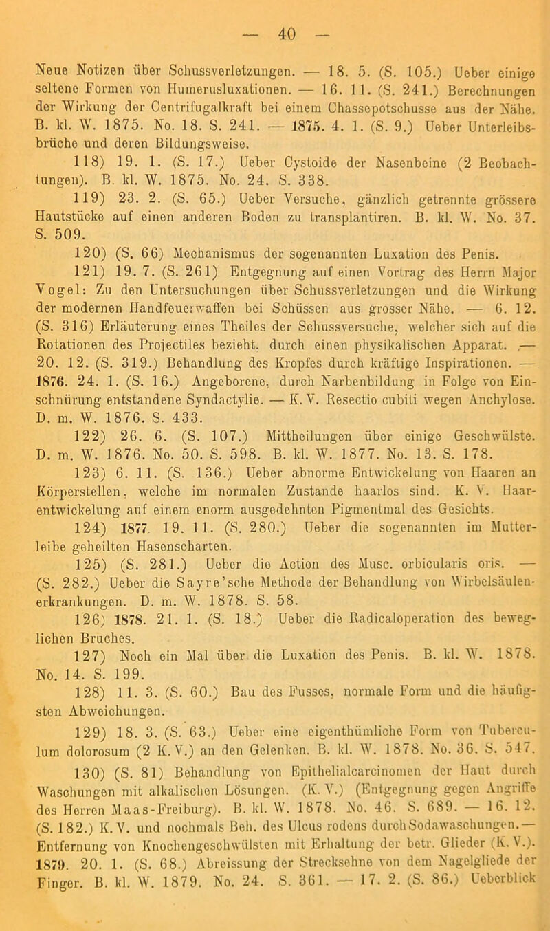 Neue Notizen über Schussverletzungen. — 18. 5. (S. 105.) Ueber einige seltene Formen von Humerusluxationen. — 16. 11. (S. 241.) Berechnungen der Wirkung der Centrifugalkraft bei einem Chassepotschusse aus der Nähe. B. kl. W. 1875. No. 18. S. 241. -— 1875. 4. 1. (S. 9.) Ueber Unterleibs- brüche und deren Bildungsweise. 118) 19. 1. (S. 17.) Ueber Cystoide der Nasenbeine (2 Beobach- tungen). B. kl. W. 1875. No. 24. S. 338. 119) 23. 2. (S. 65.) Ueber Versuche, gänzlich getrennte grössere Hautstücke auf einen anderen Boden zu transplantiren. B. kl. W. No. 37. S. 509. 120) (S. 66) Mechanismus der sogenannten Luxation des Penis. 121) 19. 7. (S. 261) Entgegnung auf einen Vortrag des Herrn Major Vogel: Zu den Untersuchungen über Schussverletzungen und die Wirkung der modernen Handfeuerwaffen bei Schüssen aus grosser Nähe. — 6. 12. (S. 316) Erläuterung eines Theiles der Schussversuche, welcher sich auf die Rotationen des Projectiles bezieht, durch einen physikalischen Apparat. — 20. 12. (S. 319.) Behandlung des Kropfes durch kräftige Inspirationen. — 1876. 24. 1. (S. 16.) Angeborene, durch Narbenbildung in Folge von Ein- schnürung entstandene Syndactylie. — K. V. Resectio cubiti wegen Anchylose. D. m. W. 1876. S. 433. 122) 26. 6. (S. 107.) Mittheilungen über einige Geschwülste. D. m. W. 1876. No. 50. S. 598. B. kl. W. 1877. No. 13. S. 178. 123) 6. 11. (S. 136.) Ueber abnorme Entwickelung von Haaren an Körperstellen, welche im normalen Zustande haarlos sind. K. V. Haar- entwickelung auf einem enorm ausgedehnten Pigmentmal des Gesichts. 124) 1877 1 9. 1 1. (S. 280.) Ueber die sogenannten im Mutter- leibe geheilten Hasenscharten. 125) (S. 281.) Ueber die Action des Muse, orbioularis oris. — (S. 282.) Ueber die Sayre’sche Methode der Behandlung von Wirbelsäulen- erkrankungen. D. m. W. 1878. S. 58. 126) 1878. 21. 1. (S. 18.) Ueber die Radicaloperation des beweg- lichen Bruches. 127) Noch ein Mal über die Luxation des Penis. B. kl. W. 1878. No. 14. S. 199. 128) 11. 3. (S. 60.) Bau des Fusses, normale Form und die häufig- sten Abweichungen. 129) 18. 3. (S. 63.) Ueber eine eigenthiimliche Form von Tubercu- lum dolorosum (2 K. V.) an den Gelenken. B. kl. W. 1878. No. 36. S. 54 7. 130) (S. 81) Behandlung von Epithelialcarcinomen der Haut durch Waschungen mit alkalischen Lösungen. (K. V.) (Entgegnung gegen Angriffe des Herren Maas-Freiburg). B. kl. W. 1878. No. 46. S. 689. — 16. 12. (S. 182.) K. V. und nochmals Bell, des Ulcus rodens durch Sodawaschungen.— Entfernung von Knochengeschwülsten mit Erhaltung der betr. Glieder <,K. V.). 187!). 20. 1. (S. 68.) Abreissung der Strecksehne von dem Nagelgliede der Finger. B. kl. W. 1879. No. 24. S. 361. — 17. 2. (S. 86.) Ueberblick