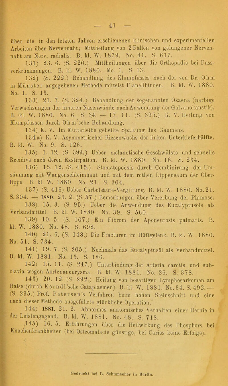 über die in den letzten Jahren erschienenen klinischen und experimentellen Arbeiten über Nervennaht; Mittheilung von 2Fällen von gelungener Nerven- naht am Nerv, radialis. B. lcl. W. 1879. No. 41. S. 617. 131) 23. 6. (S. 220.) Mittheilungen über die Orthopädie bei Fuss- verkrümmungen. B. kl. W. 1880. Mo. 1. S. 13. 132) (S. 222.) Behandlung des Klumpfusses nach der von Dr. Ohm in Münster angegebenen Methode mittelst Flanellbinden. B. kl. W. 1880. No. 1. S. 13. 133) 21. 7. (S. 324.) Behandlung der sogenannten Ozaena (narbige Verwachsungen der inneren Nasenwände nach Anwendung der Galvanokaustik). B. kl. W. 1880. No. 6. S. 34. — 17. 11. (S. 395.) K. V. Heilung von Klumpfüssen durch Ohm’sche Behandlung. 134) K. V. Im Mutterleibe geheilte Spaltung des Gaumens. 134a) K. V. Asymmetrischer Riesenwuchs der linken Unterkieferhälfte. B. kl. \V. No. 9. S. 126. 135) 1. 12. (S. 399.) Ueber melanotische Geschwülste und schnelle Recidive nach deren Exstirpation. B. kl. W. 1880. No. 16. S. 234. 136) 15. 12. (S. 415.) Stomatopoösis durch Combinirung der Um- säumung mit WangenschleimbauL und mit dem rothen Lippensaum der Ober- lippe. B. kl. W. 1880. No. 21. S. 304. 137) (S. 416) Ueber Carbolsäure-Vergiftung. B. kl. W. 1880. No. 21. S. 304. — 1880. 23. 2. (S. 57.) Bemerkungen über Vererbung der Phimose. 138) 15. 3. (S. 95.) Ueber die Anwendung des Eucalyptusöls als Verbandmittel. B. kl. W. 1880. No. 39. S. 560. 139) 10. 5. (S. 107.) Ein Fibrom der Aponeurosis palmaris. B. kl. W. 1880. No. 48. S. 692. 140) 21.6. (S. 148.) Die Fracturen im Hüftgelenk. B. kl. \V. 1880. No. 51. S. 734. 141) 19. 7. (S. 205.) Nochmals das Eucalyptusöl als Verbandmittel. B. kl. W. 1881. No. 13. S. 186. 142) 15. 11. (S. 247.) Unterbindung der Arteria carotis und sub- clavia wegen Aortenaneurysma. B. kl. W. 1881. No. 26. S. 378. 143) 20. 12. (S. 292.) Heilung von bösartigen Lymphosarkomen am Halse (durch Kerndl’sche Cataplasmen). B. kl. W. 1881. No.34. S.492.— (S. 295.) Prof. Petersen’s Verfahren beim hohen Steinschnitt und eine nach dieser Methode ausgeführte glückliche Operation.' 144) 1881. 21. 2. Abnormes anatomisches Verhalten einer Hernie in der Leistengegend. B. kl. W. 1881. No. 48. S. 718. f '1^5) 16. 5. Erfahrungen über die Heilwirkung des Phosphors bei Knochenkrankheiten (bei Osleomaiacie günstige, bei Caries koino Erfolge). , Gedruckt bei L. Schumacher in Berlin.