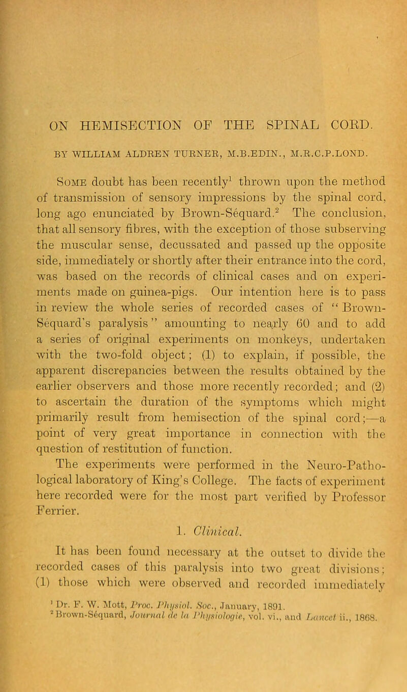ON HEMISECTION OF THE SPINAL COED. BY WILLIAM ALDREN TURNER, M.B.EDIN., M.R.C.P.LOND. Some doubt has been recently1 thrown upon the method of transmission of sensory impressions by the spinal cord, long ago enunciated by Brown-Sequard.2 The conclusion, that all sensory fibres, with the exception of those subserving the muscular sense, decussated and passed up the opposite side, immediately or shortly after their entrance into the cord, was based on the records of clinical cases and on experi- ments made on guinea-pigs. Our intention here is to pass in review the whole series of recorded cases of “ Brown- Sequard’s paralysis ” amounting to nearly 00 and to add a series of original experiments on monkeys, undertaken with the two-fold object; (1) to explain, if possible, the apparent discrepancies between the results obtained by the earlier observers and those more recently recorded; and (2) to ascertain the duration of the symptoms which might primarily result from hemisection of the spinal cord;—a point of very great importance in connection with the question of restitution of function. The experiments were performed in the Neuro-Path o- logical laboratory of King’s College. The facts of experiment here recorded were for the most part verified by Professor Eerrier. 1. Clinical. It has been found necessary at the outset to divide the recorded cases ol this paralysis into two great divisions: (1) those which were observed and recorded immediately 1 Dr. F. W. Mott, Proc. Physiol. Soc., January, 1891. 2Brown-Sdquard, Journal dc la Physiologic, vol. vi., and Lancet ii., 1808.