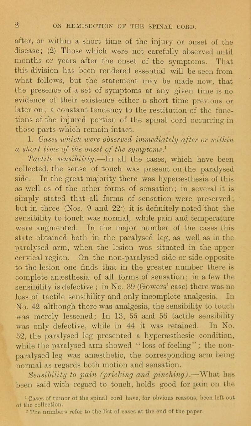 after, or within a short time of the injury or onset of the disease; (2) Those which were not carefully observed until months or years after the onset of the symptoms. That this division has been rendered essential will be seen from what follows, but the statement may be made now, that the presence of a set of symptoms at any given time is no evidence of their existence either a short time previous or later on; a constant tendency to the restitution of the func- tions of the injured portion of the spinal cord occurring in those parts which remain intact. 1. Cases which were observed immediately after or within a short time of the onset of the symptoms.1 Tactile sensibility.—In all the cases, which have been collected, the sense of touch was present on the paralysed side. In the great majority there was hyperaesthesia of this as well as of the other forms of sensation; in several it is simply stated that all forms of sensation were preserved; but in three (Nos. 9 and 222) it is definitely noted that the sensibility to touch was normal, while pain and temperature were augmented. In the major number of the cases this state obtained both in the paralysed leg, as well as in the paralysed arm, when the lesion was situated in the upper cervical region. On the non-paralysed side or side opposite to the lesion one finds that in the greater number there is complete anaesthesia of all forms of sensation; in a few the sensibility is defective ; in No. 39 (Gowers’ case) there was no loss of tactile sensibility and only incomplete analgesia. In No. 42 although there was analgesia, the sensibility to touch was merely lessened; In 13, 55 and 5G tactile sensibility was only defective, while in 44 it was retained. In No. 52, the paralysed leg presented a hypenesthesic condition, while the paralysed arm showed “ loss of feeling ; the non- paralysed leg was anaesthetic, the corresponding arm being normal as regards both motion and sensation. Sensibility to pain (pricking and pinching).—What has been said with regard to touch, holds good for pain on the 1 Cases of tumor of the spinal cord have, for obvious reasons, been left out of the collection. - The numbers refer to the list of cases at the cud of the paper.