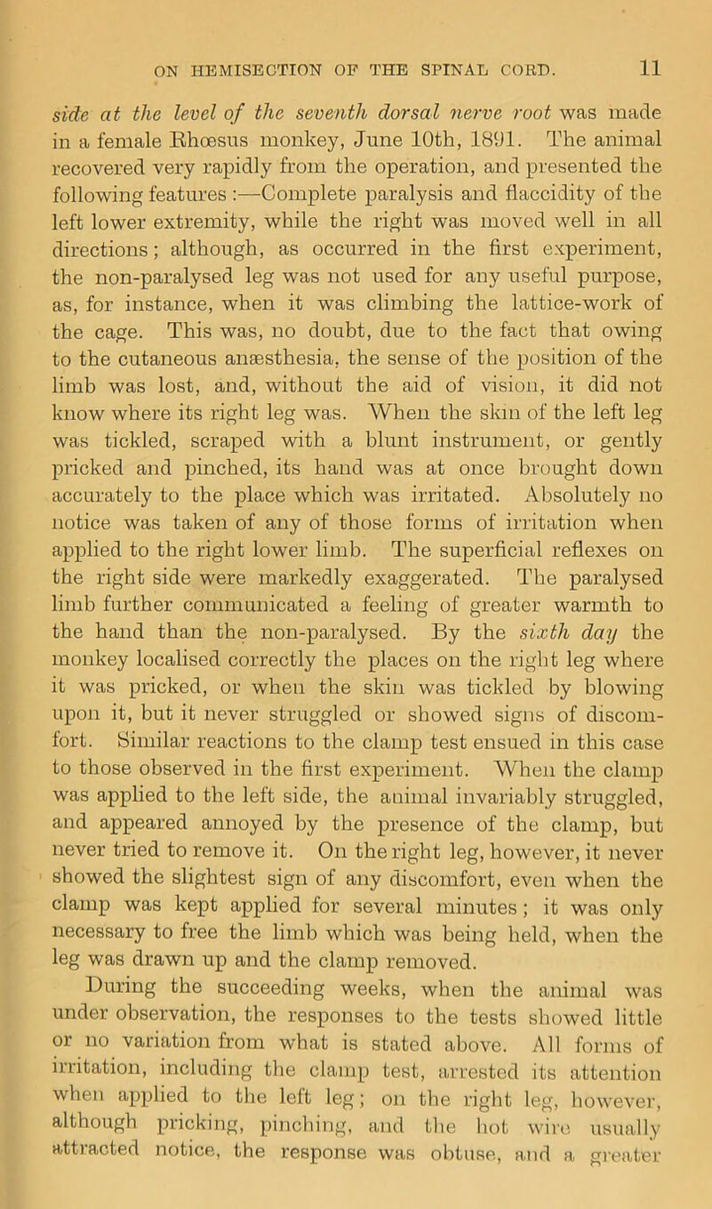 side at the level of the seventh dorsal nerve root was made in a female Rhcesus monkey, June 10th, 1891. The animal recovered very rapidly from the operation, and presented the following features Complete paralysis and flaccidity of the left lower extremity, while the right was moved well in all directions; although, as occurred in the first experiment, the non-paralysed leg was not used for any useful purpose, as, for instance, when it was climbing the lattice-work of the cage. This was, no doubt, due to the fact that owing to the cutaneous anaesthesia, the sense of the position of the limb was lost, and, without the aid of vision, it did not know where its right leg was. When the skin of the left leg was tickled, scraped with a blunt instrument, or gently pricked and pinched, its hand was at once brought down accurately to the place which was irritated. Absolutely no notice was taken of any of those forms of irritation when applied to the right lower limb. The superficial reflexes on the right side were markedly exaggerated. The paralysed limb further communicated a feeling of greater warmth to the hand than the non-paralysed. By the sixth day the monkey localised correctly the places on the right leg where it was pricked, or when the skin was tickled by blowing upon it, but it never struggled or showed signs of discom- fort. Similar reactions to the clamp test ensued in this case to those observed in the first experiment. When the clamp was applied to the left side, the animal invariably struggled, and appeared annoyed by the presence of the clamp, but never tried to remove it. On the right leg, however, it never showed the slightest sign of any discomfort, even when the clamp was kept applied for several minutes; it was only necessary to free the limb which was being held, when the leg was drawn up and the clamp removed. During the succeeding weeks, when the animal was under observation, the responses to the tests showed little or no variation from what is stated above. All forms of irritation, including the clamp test, arrested its attention when applied to the left leg; on the right leg, however, although pricking, pinching, and the hot wire usually attracted notice, the response was obtuse, and a greater