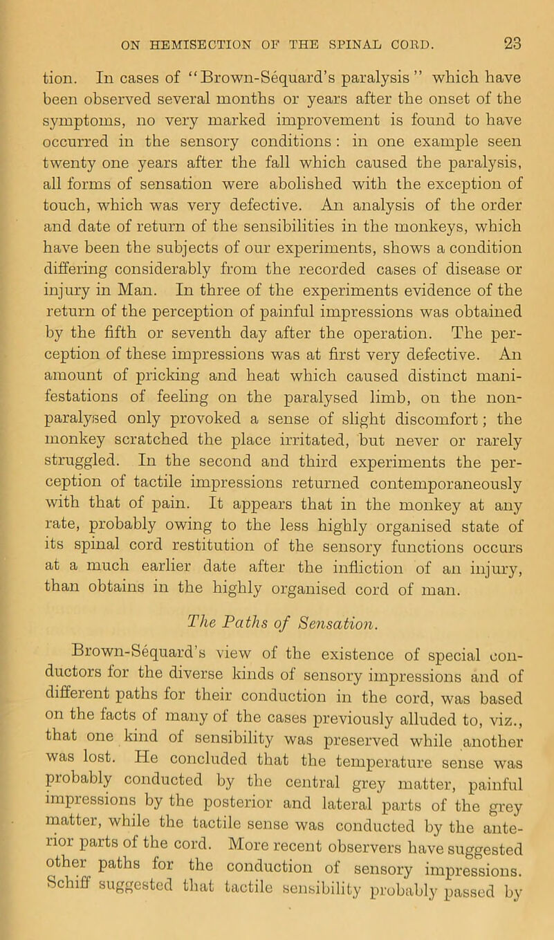 tion. In cases of “Brown-Sequard’s paralysis ” which have been observed several months or years after the onset of the symptoms, no very marked improvement is found to have occurred in the sensory conditions : in one example seen twenty one years after the fall which caused the paralysis, all forms of sensation were abolished with the exception of touch, which was very defective. An analysis of the order and date of return of the sensibilities in the monkeys, which have been the subjects of our experiments, shows a condition differing considerably from the recorded cases of disease or injury in Man. In three of the experiments evidence of the return of the perception of painful impressions was obtained by the fifth or seventh day after the operation. The per- ception of these impressions was at first very defective. An amount of pricking and heat which caused distinct mani- festations of feeling on the paralysed limb, on the non- paralysed only provoked a sense of slight discomfort; the monkey scratched the place irritated, but never or rarely struggled. In the second and third experiments the per- ception of tactile impressions returned contemporaneously with that of pain. It appears that in the monkey at any rate, probably owing to the less highly organised state of its spinal cord restitution of the sensory functions occurs at a much earlier date after the infliction of an injury, than obtains in the highly organised cord of man. The Paths of Sensation. Brown-Sequard’s view of the existence of special con- ductors lor the diverse kinds ol sensory impressions and of different paths for their conduction in the cord, was based on the facts of many ol the cases previously alluded to, viz., that one kind of sensibility was preserved while another was lost. He concluded that the temperature sense was piobably conducted by the central grey matter, painful impressions by the posterior and lateral parts of the grey matter, while the tactile sense was conducted by the ante- rior parts of the cord. More recent observers have suggested other paths lor the conduction of sensory impressions. Schiff suggested that tactile sensibility probably passed by