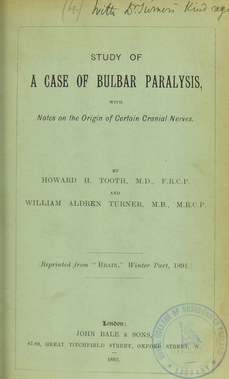 l/cfa /(fflOLJa STUDY OF A CASE OF BULBAR PARALYSIS, WITH Notes on the Origin of Certain CraniaI Nerves, BY HOWARD H. TOOTH, M.D., F.K.C.P. AND WILLIAM ALDREN TURNER, M.B., M.R.C.P. Reprinted from “Brain,” Winter Part, 1891. 87-8!), GREAT Xonfcon: •JOHN BALE & SONS, TLICHFIELD STREET, OXFORD STREET. 1892.