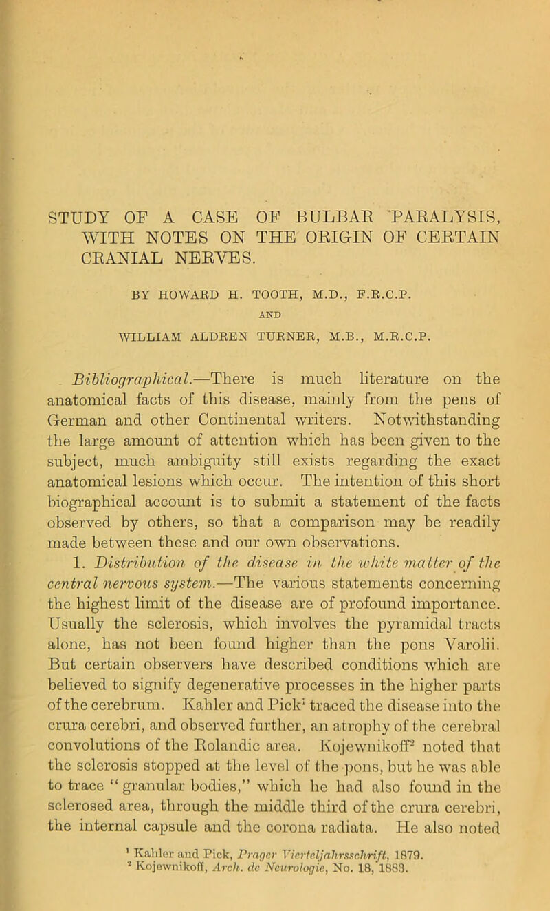 STUDY OF A CASE OF BULBAR PARALYSIS, AVITH NOTES ON THE ORIGIN OF CERTAIN CRANIAL NERVES. BY HOWARD H. TOOTH, M.D., P.R.C.P. AND WILLIAM ALDREN TURNER, M.B., M.R.C.P. Bibliographical.—There is much literature on the anatomical facts of this disease, mainly from the pens of German and other Continental writers. Notwithstanding the large amount of attention which has been given to the subject, much ambiguity still exists regarding the exact anatomical lesions which occur. The intention of this short biographical account is to submit a statement of the facts observed by others, so that a comparison may be readily made between these and our own observations. 1. Distribution of the disease in the white matter of the central nervous sigstem.—The various statements concerning the highest limit of the disease are of profound importance. Usually the sclerosis, which involves the pyramidal tracts alone, has not been found higher than the pons Varolii. But certain observers have described conditions which are believed to signify degenerative processes in the higher parts of the cerebrum. Kahler and Pick’1 traced the disease into the crura cerebri, and observed further, an atrophy of the cerebral convolutions of the Rolandic area. Kojewnikoff2 noted that the sclerosis stopped at the level of the pons, hut he was able to trace “granular bodies,” which he had also found in the sclerosed area, through the middle third of the crura cerebri, the internal capsule and the corona radiata. He also noted 1 Kahler and Pick, Prager Vicrtcljalirsschrift, 1879. 2 Kojewnikoff, Arch, dc Neurologic, No. 18, 1883.