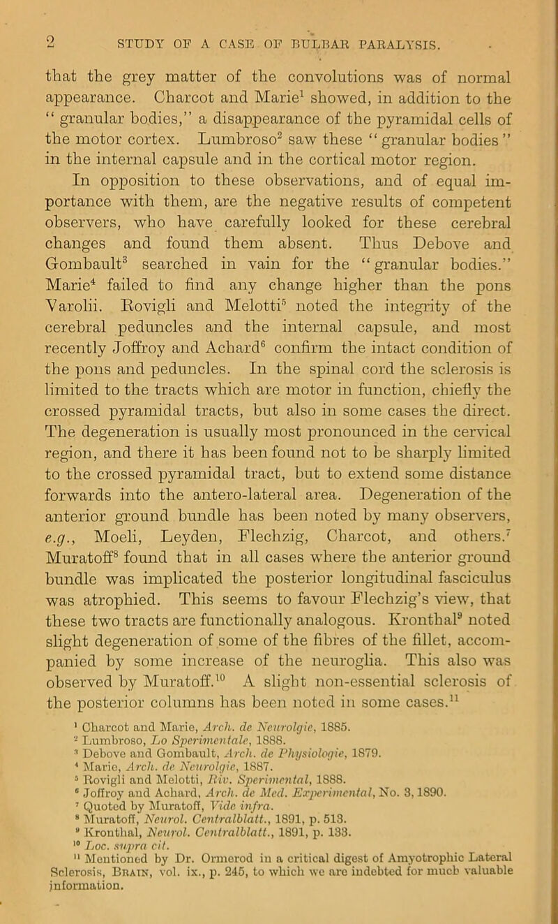 that the grey matter of the convolutions was of normal appearance. Charcot and Marie1 showed, in addition to the “ granular bodies,” a disappearance of the pyramidal cells of the motor cortex. Lumbroso2 saw these “ granular bodies ” in the internal capsule and in the cortical motor region. In opposition to these observations, and of equal im- portance with them, are the negative results of competent observers, who have carefully looked for these cerebral changes and found them absent. Thus Debove and Gombault3 searched in vain for the “ granular bodies.” Marie4 failed to find any change higher than the pons Varolii. Rovigli and Melotti5 noted the integrity of the cerebral peduncles and the internal capsule, and most recently Joffroy and Achard6 confirm the intact condition of the pons and peduncles. In the spinal cord the sclerosis is limited to the tracts which are motor in function, chiefly the crossed pyramidal tracts, but also in some cases the direct. The degeneration is usually most pronounced in the cervical region, and there it has been found not to be sharply limited to the crossed pyramidal tract, but to extend some distance forwards into the antero-lateral area. Degeneration of the anterior ground bundle has been noted by many observers, e.g., Moeli, Leyden, Flechzig, Charcot, and others.7 Muratoff8 found that in all cases where the anterior ground bundle was implicated the posterior longitudinal fasciculus was atrophied. This seems to favour Flechzig’s view, that these two tracts are functionally analogous. Kronthal9 noted slight degeneration of some of the fibres of the fillet, accom- panied by some increase of the neuroglia. This also was observed by Muratoff.10 A slight non-essential sclerosis of the posterior columns has been noted in some cases.11 I Charcot and Marie, Arch, de Ncurolgic, 1885. - Lumbroso, Lo Specimen tale, 1888. 3 Debove and Gombault, Arch, de Physiologic, 1879. * Marie, Arch, de Ncurolgic, 1887. 5 Rovigli and Melotti, Jliv. Spcrimcntal, 1888. 0 Joffroy aud Achard, Arch, de Mccl. Experimental, No. 3,1S90. 7 Quoted by Muratoff, Vide infra. s Muratoff, Neurol. Centralblatt., 1891, p. 513.  Kronthal, Neurol. Centralblatt., 1891, p. 133. 10 Loc. supra cit. II Mentioned by Dr. Ormerod in a critical digest of Amyotrophic Lateral Sclerosis, Bhatn, vol. ix., p. 245, to which we are indebted for much valuable information.