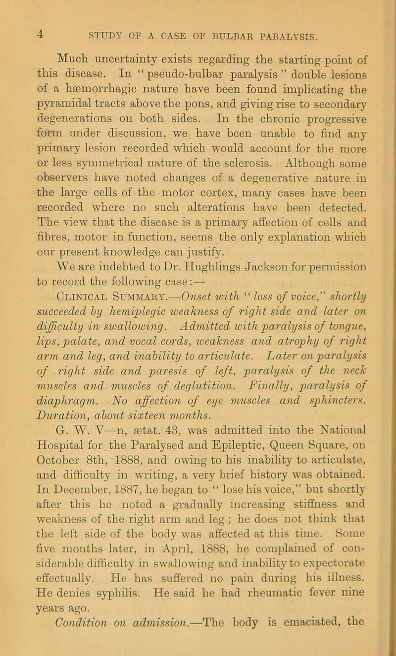 Much uncertainty exists regarding the starting point of this disease. In “pseudo-bulbar paralysis ” double lesions of a haemorrhagic nature have been found implicating the pyramidal tracts above the pons, and giving rise to secondary degenerations on both sides. In the chronic progressive form under discussion, we have been unable to find any primary lesion recorded which would account for the more or less symmetrical nature of the sclerosis. Although some observers have noted changes of a degenerative nature in the large cells of the motor cortex, many cases have been recorded where no such alterations have been detected. The view that the disease is a primary affection of cells and fibres, motor in function, seems the only explanation which our present knowledge can justify. We are indebted to Dr. Hughlings Jackson for permission to record the following case:—- Clinical Summary.—-.Onset with “ toss of voice,' shortly succeeded by hemiplegic weakness of right side and later on difficulty in sivalloioing. Admitted with paralysis of tongue, lips, palate, and vocal cords, weakness and atrophy of right arm and leg, and inability to articulate. Later on paralysis of right side and paresis of left, paralysis of the neck muscles and, muscles of deglutition. Finally, paralysis of diaphragm. No affection of eye muscles and sphincters. Duration, about sixteen months. G. W. V—n, setat. 43, was admitted into the National Hospital for the Paralysed and Epileptic, Queen Square, on October 8th, 1888, and owing to his inability to articulate, and difficulty in writing, a very brief history was obtained. In December, 1887, he began to “ lose his voice,” hut shortly after this he noted a gradually increasing stiffness and weakness of the right arm and leg ; he does not think that the left side of the body was affected at this time. Some five months later, in April, 1888, he complained of con- siderable difficulty in swallowing and inability to expectorate effectually. He has suffered no pain during his illness. He denies syphilis. He said he had rheumatic fever nine years ago. Condition on admission.—The body is emaciated, the
