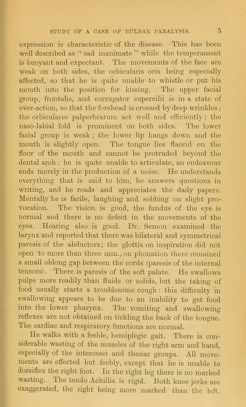 expression is characteristic of the disease. This has been well described as “ sad inanimate ” while the temperament is buoyant and expectant. The movements of the face are weak on both sides, the orbicularis oris being especially affected, so that he is quite unable to whistle or put his mouth into the position for kissing. The upper facial group, frontalis, and corrugator supercilii is in a state of over-action, so that the forehead is crossed by deep wrinkles ; the orbiculares palperbrarum act well and efficiently ; the naso-labial fold is prominent on both sides. The lower facial group is weak ; the lower lip hangs down and the mouth is slightly open. The tongue lies flaccid on the floor of the mouth and cannot he protruded beyond the dental arch : he is quite unable to articulate, an endeavour ends merely in the production of a noise. He understands everything that is said to him, he answers questions in writing, and he reads and appreciates the daily papers. Mentally he is facile, laughing and sobbing on slight pro- vocation. The vision is good, the fundus of the eye is normal and there is no defect in the movements of the eyes. Hearing also is good. Dr. Semon examined the larynx and reported that there was bilateral and symmetrical paresis of the abductors; the glottis on inspiration did not open to more than three mm., on phonation there remained a small oblong gap between the cords (paresis of the internal tensors). There is paresis of the soft palate. He swallows pulps more readily than fluids or solids, but the taking of food usually starts a troublesome cough : this difficulty in swallowing appears to be due to an inability to get food into the lower pharynx. The vomiting and swallowing reflexes are not obtained on tickling the back of the tongue. The cardiac and respiratory functions are normal. He walks with a feeble, hemiplegic gait. There is con- siderable wasting of the muscles of the right arm and hand, especially of the interossei and thenar groups. All move- ments are effected but feebly, except that he is unable to dorsiflex the right foot. In the right leg there is no marked wasting. The tendo Achillis is rigid. Both knee jerks are exaggerated, the right being more marked than the left.