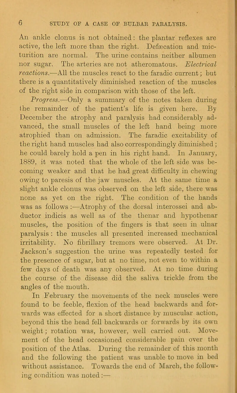 An ankle clonus is not obtained: the plantar reflexes are active, the left more than the right. Defecation and mic- turition are normal. The urine contains neither albumen nor sugar. The arteries are not atheromatous. Electrical reactions.—All the muscles react to the faradic current; but there is a quantitatively diminished reaction of the muscles of the right side in comparison with those of the left. Progress.—Only a summary of the notes taken during the remainder of the patient’s life is given here. By December the atrophy and paralysis had considerably ad- vanced, the small muscles of the left hand being more atrophied than on admission. The faradic excitability of the right hand muscles had also correspondingly diminished ; he could barely hold a pen in his right hand. In January, 1889, it was noted that the whole of the left side was be- coming weaker and that he had great difficult}' in chewing owing to paresis of the jaw muscles. At the same time a slight ankle clonus was observed on the left side, there was none as yet on the right. The condition of the hands was as follows :—Atrophy of the dorsal interossei and ab- ductor indicis as well as of the thenar and hypothenar muscles, the position of the fingers is that seen in ulnar paralysis : the muscles all presented increased mechanical irritability. No fibrillary tremors were observed. At Dr. Jackson’s suggestion the urine was repeatedly tested for the presence of sugar, but at no time, not even to within a few days of death was any observed. At no time during the course of the disease did the saliva trickle from the angles of the mouth. In February the movements of the neck muscles were found to be feeble, flexion of the head backwards and for- wards was effected for a short distance by muscular action, beyond this the head fell backwards or forwards by its own weight; rotation was, however, well carried out. Move- ment of the head occasioned considerable pain over the position of the Atlas. During the remainder of this month and the following the patient was unable to move in bed without assistance. Towards the end of March, the follow- ing condition was noted :—