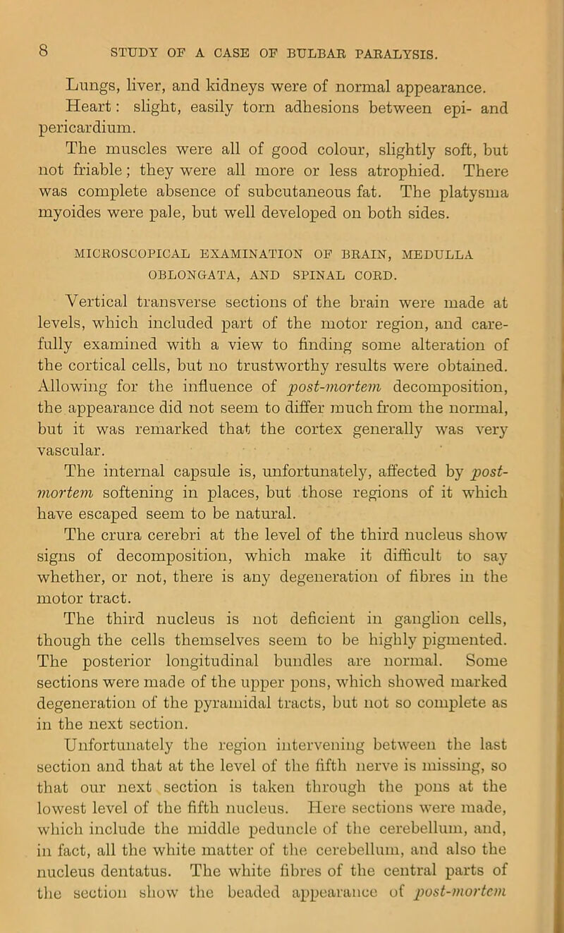 Lungs, liver, and kidneys were of normal appearance. Heart: slight, easily torn adhesions between epi- and pericardium. The muscles were all of good colour, slightly soft, but not friable; they were all more or less atrophied. There was complete absence of subcutaneous fat. The platysma myoides were pale, but well developed on both sides. MICROSCOPICAL EXAMINATION OF BRAIN, MEDULLA OBLONGATA, AND SPINAL CORD. Vertical transverse sections of the brain were made at levels, which included part of the motor region, and care- fully examined with a view to finding some alteration of the cortical cells, but no trustworthy results were obtained. Allowing for the influence of post-mortem decomposition, the appearance did not seem to differ much from the normal, but it was remarked that the cortex generally was very vascular. The internal capsule is, unfortunately, affected by post- mortem softening in places, but those regions of it which have escaped seem to be natural. The crura cerebri at the level of the third nucleus show signs of decomposition, which make it difficult to say whether, or not, there is any degeneration of fibres in the motor tract. The third nucleus is not deficient in ganglion cells, though the cells themselves seem to be highly pigmented. The posterior longitudinal bundles are normal. Some sections were made of the upper pons, which showed marked degeneration of the pyramidal tracts, but not so complete as in the next section. Unfortunately the region intervening between the last section and that at the level of the fifth nerve is missing, so that our next section is taken through the pons at the lowest level of the fifth nucleus. Here sections were made, which include the middle peduncle of the cerebellum, and, in fact, all the white matter of the cerebellum, and also tbe nucleus dentatus. The white fibres of tbe central parts of the section show the beaded appearance of post-mortem